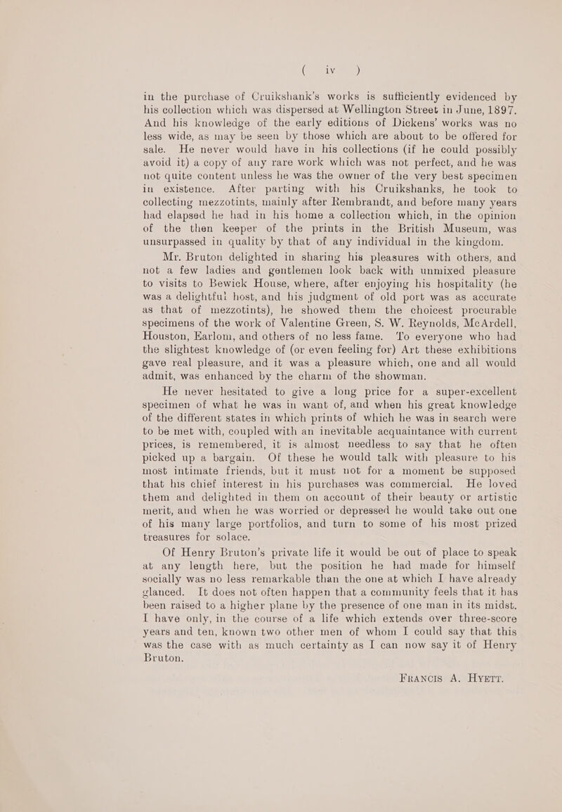 Pe), in the purchase of Cruikshank’s works is sufficiently evidenced by his collection which was dispersed at Wellington Street in June, 1897. And his knowledge of the early editious of Dickens’ works was no less wide, as may be seen by those which are about to be offered for sale. He never would have in his collections (if he could possibly avoid it) a copy of any rare work which was not perfect, and he was not quite content unless he was the owner of the very best specimen in existence. After parting with his Cruikshanks, he took to collecting mezzotints, mainly after Rembrandt, and before many years had elapsed he had in his home a collection which, in the opinion of the then keeper of the prints in the British Museum, was unsurpassed in quality by that of any individual in the kingdom. Mr. Bruton delighted in sharing his pleasures with others, and not a few ladies and gentlemen look back with unmixed pleasure to visits to Bewick House, where, after enjoying his hospitality (he was a delightfui host, and his judgment of old port was as accurate as that of mezzotints), he showed them the choicest procurable specimens of the work of Valentine Green, S. W. Reynolds, McArdell, Houston, Earlom, and others of no less fame. ‘lo everyone who had the slightest knowledge of (or even feeling for) Art these exhibitions gave real pleasure, and it was a pleasure which, one and all would admit, was enhanced by the charm of the showman. He never hesitated to give a long price for a super-excellent specimen of what he was in want of, and when his great knowledge of the different states in which prints of which he was in search were to be met with, coupled with an inevitable acquaintance with current prices, is remembered, it is almost needless to say that he often picked up a bargain. Of these he would talk with pleasure to his most intimate friends, but it must uot for a moment be supposed that his chief interest in his purchases was commercial. He loved them and delighted in them on account of their beauty or artistic merit, and when he was worried or depressed he would take out one of his many large portfolios, and turn to some of his most prized treasures for solace. Of Henry Bruton’s private life it would be out of place to speak at any length here, but the position he had made for himself socially was no less remarkable than the one at which I have already vlanced. It does not often happen that a community feels that it has been raised to a higher plane by the presence of one man in its midst. I have only, in the course of a life which extends over three-score years and ten, known two other men of whom I could say that this was the case with as much certainty as I can now say it of Henry Bruton. Francis A. HYETT.