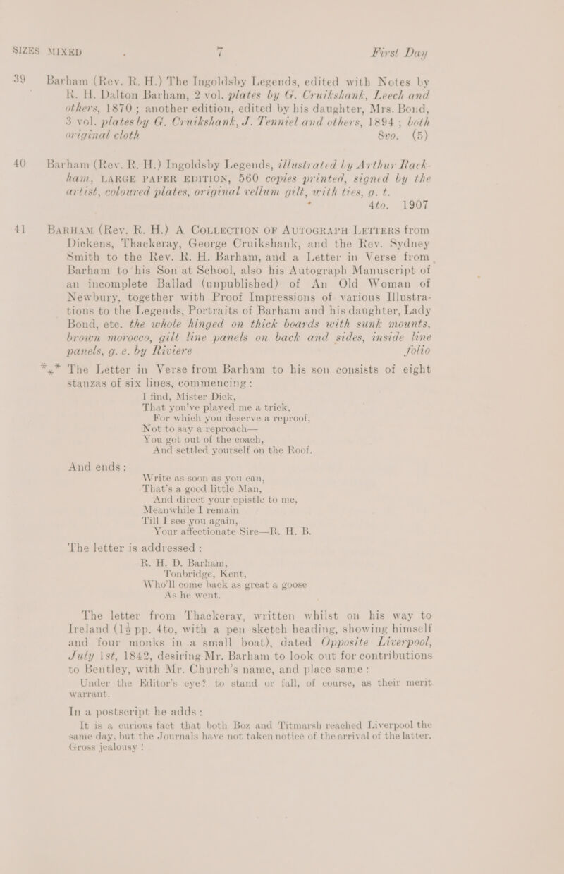 SIZES 39 40) 4] MIXED 7 First Day Barham (Rev. R. H.) The Ingoldsby Legends, edited with Notes by hk. H. Dalton Barham, 2 vol. plates by G. Cruikshank, Leech and others, 1870; another edition, edited by his daughter, Mrs. Bond, 3 vol. plateshy G. Cruikshank, J. Tenniel and others, 1894 ; both original cloth Svo. (5) Barham (Rev. R. H.) Ingoldsby Legends, ¢l/ustrated ly Arthur Rack- ham, LARGE PAPER EDITION, 560 copies printed, signed by the artist, coloured plates, original vellum gilt, with ties, g. t. ’ 4to. 1907 BARHAM (Rey. R. H.) A CoLuecTion oF AUTOGRAPH LETTERS from Dickens, Thackeray, George Cruikshank, and the Rev. Sydney Smith to the Rev. R. H. Barham, and a Letter in Verse from _ Barham to ‘his Son at School, also his Autograph Manuscript of an incomplete Bailad (unpublished) of An Old Woman of Newbury, together with Proof Impressions of various Illustra- tions to the Legends, Portraits of Barham and his daughter, Lady Bond, ete. the whole hinged on thick boards with sunk mounts, brown morocco, gilt line panels on back and sides, inside tine panels, g.e. by Riviere Solio stanzas of six lines, commencing: I find, Mister Dick, That you’ve played me a trick, For which you deserve a reproof, Not to say a reproach— You got out of the coach, And settled yourself on the Roof. And ends: Write as soci as you can, That’s a good little Man, And direct your epistle to me, Meanwhile I remain Till I see you again, Your affectionate Sire—R. H. B. The letter is addressed : R. H. D. Barham, Tonbridge, Kent, Who'll come back as great a goose As he went. Vhe letter from Thackeray, written whilst on his way to Ireland (14 pp. 4to, with a pen sketch heading, showing himself and four monks ip a small boat), dated Opposite Liverpool, July \st, 1842, desiring Mr. Barham to look out for contributions to Bentley, with Mr. Church’s name, and place same: Under the Editor’s eye? to stand or fall, of course, as their merit. warrant. In a postseript he adds: It is a curious fact that both Boz and Titmarsh reached Liverpool the same day. but the Journals have not taken notice of the arrival of the latter. Gross jealousy !