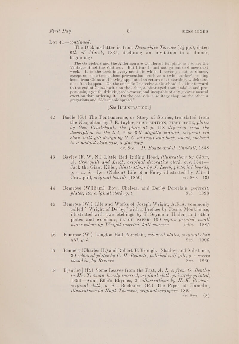 $4 45 46 47 48  continued. The Dickens letter is from Devonshire Terrace (24 pp.), dated 6th of March, 1844, declining an invitation to a dinner, beginning : The Garrickers and the Aldermen are wonderful temptations ; so are the Vintages if not the Vintners. But I fear I must not go out to dinner next week. It is the week in every month in which I never go out to dinner, except on some tremendous provocation—such as a twin brother's coming home from China and having appointed to return next morning, which does not often happen. On the one side I perceive a clear head, looking forward to the end of Chuzzlewit ; on the other, a blear-eyed (but amiable and pre- possessing) youth, drinking soda-water, and incapable of any greater mental exertion than ordering it. On the one side a solitary chop, on the other a gregarious and Aldermanic spread.” [See ILLUSTRATION. | Basile (G.) The Pentamerone, or Story of Stories, translated from the Neapolitan by J. E.'laylor, FIRST EDITION, FIRST ISSUE, plates by Geo. Cruikshank, the plate at p. 118 differing from the description in the list, 2 or 311. slightly stained, original red cloth, with gilt design by G. C. on Jront and back, uncut, enclosed in a padded cloth case, a fine copy cr. 8vo. D. Bogue and J. Cundall, 1848 Bayley (fF. W. N.) Little Red Riding Hood, ¢lustrations by Cham, A, Crowquill and Leech, original decorative cloth, g.e. 1844— Jack the Giant Killer, 2dustrations by J. Leech, pictorial boards, g.e. n. d.—Lee (Nelson) Life of a Fairy illustrated by Alfred Crowquill, original boards [1850 | cr. 8vo. (3) Bemrose (William) Bow, Chelsea, and Derby Porcelain, portrait, plates, etc. original cloth, g. t. Svo. 1898 Bemrose (W.) Life and Works of Joseph Wright, A.R.A. commonly ealled “ Wright of Derby,” with a Preface by Cosmo Monkhouse, illustrated with two etchings by F. Seymour Haden, and other plates and woodcuts, LARGE PAPER, 100 copies printed, small water-colour by Wright inserted, half morocco folio. 1885 Bemrose (W.) Longton Hall Porcelain, coloured plates, original cloth OER Ten Svo. 1906 Bennett (Charles H.) and Robert B. Brough. Shadow and Substance, 30 coloured plates by C. H. Bennett, polished calf gilt, g.e. covers bound in, by Riviere Svo. 1860 Blentley| (R.) Some Leaves from the Past, A. L. s. from G. Bentley to Mr. Truman loosely inserted, original cloth, privately printed, 1896—Aunt Effie’s Rhymes, 24 dlustrations by H. K. Browne, original cloth, n. d.—Buchanan (R.) The Piper of Hamelin, illustrations by Hugh Thomson, original wrappers, 1898 cr. 8vo. (3)