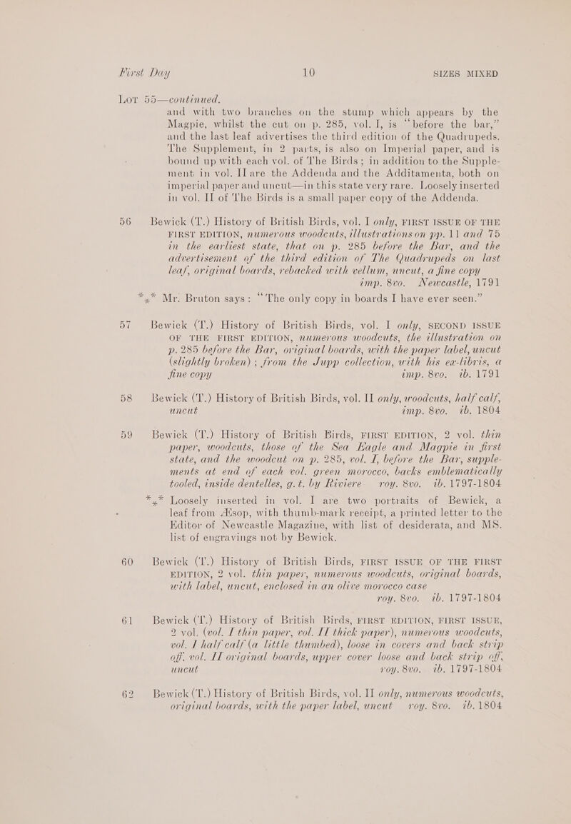 Lor 55—continued. and with two branches on the stump which appears by the Magpie, whilst the cut on p. 285, vol. I, is “before the bar,” and the last leaf advertises the third edition of the Quadrupeds. The Supplement, in 2 parts,is also on Imperial paper, and is bound up with each vol. of The Birds; in addition to the Supple- ment in vol. ILare the Addenda and the Additamenta, both on Imperial paper and uncut—in this state very rare. Loosely inserted in vol. Il of ‘The Birds is a small paper copy of the Addenda. 56 Bewick (T.) History of British Birds, vol. I only, FIRST ISSUE OF THE FIRST EDITION, numerous woodcuts, illustrations on pp. 11 and 75 in the earliest state, that on p. 285 before the Bar, and the advertisement of the third edition of The Quadrupeds on last leaf, original boards, rebacked with vellum, uncut, a fine copy imp. 8vo. Newcastle, 1791 So 66 y : yx” Mr. Bruton says: ~The only copy in boards I have ever seen.” 57 Bewick (T.) History. of British Birds, vol. I only, SECOND ISSUE OF THE FIRST EDITION, numerous woodcuts, the illustration on p. 285 before the Bar, original boards, with the paper label, uncut (slightly broken) ; from the Jupp collection, with his ea-libris, a jine copy amp. 8vo. 1b. 1791 58 Bewick (T.) History of British Birds, vol. II on/y, woodcuts, half calf, uncut imp. 8vo. 7b. 1804 Or 9 Bewick (T.) History of British Birds, Frirsr EDITION, 2 vol. thin paper, woodcuts, those of the Sea Kagle and Magpie in first state, and the woodcut on p. 285, vol. I, before the Bar, supple- ments at end of each vol. green morocco, backs emblematically tooled, inside dentelles, g.t. by Riviere roy. 8vo. ib. 1797-1804 *.* Loosely inserted in vol. I are two portraits of Bewick, a leaf from Atsop, with thumb-mark receipt, a printed letter to the Kditor of Newcastle Magazine, with list of desiderata, and MS. list of engravings not by Bewick. 60 Bewick (I'.) History of British Birds, rirst ISSUE OF THE FIRST EDITION, 2 vol. thin paper, numerous woodcuts, original boards, with label, uncut, enclosed in an olive morocco case roy. 8vo. tb. 1797-1804 61 Bewick (T.) History of British Birds, FIRST EDITION, FIRST ISSUE, 2 vol. (vol. [ thin paper, vol. IT thick paper), numerous woodcuts, vol. L half calf (a little thumbed), loose in covers and back strip off. vol. IL original boards, upper cover loose and back strip off, uncut roy. 8vo. ib. 1797-1804 62 Bewick(T.) History of British Birds, vol. II only, numerous woodcuts, original boards, with the paper label, uncut roy. 8vo. tb. 1804