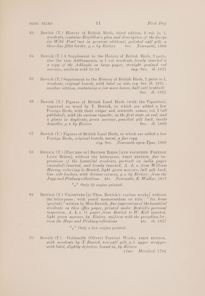 63 64 or on 66 67 69 70 Bewick (T.) History of British Birds, third edition, 2 vol. in 1, woodcuts, contains Bonfellow’s plan and description of the decoys for Wild Fowl (not in previous editions), polished calf gilt, a three-line fillet border, g.e. by Riviere 8vo. Newcastle, 1809 Bewick (T'.) A Supplement to the History of British Birds, 2 parts, also the rare Additamenta, in 1 vol. woodcuts, loosely inserted is a copy of the Addenda on large paper, straight grained red morocco, uniform with lot 54 imp. 8vo. tb. 1821 Bewick (‘T'.) Supplement to the History of British Birds, 2 parts in 1, woodcuts, original boards, with label on side, roy. 8vo. ib. 1821 ; another edition, containing a jew more leaves, half calf (rubbed) 8vo. 1b. 1821 engraved on wood by T. Bewick, to which are added a few Foreign Birds, with their vulgar and scientific names, vol. I (ad/ published), with the curious vignette, in the first state, at end, and 4 plates in duplicate, green morocco, panelled gilt back, inside dentelles, g.t. by Riviere 8vo. ib. 1800 Bewick (T.) Figures of British Land Birds, to which are added a few Foreign Birds, original boards, uncut, a fine copy roy. 8vo. Newcastle-upon-Tyne, 1800 Bewicxk (T.) [Figures or] British Brrps [AND FOURTEEN FOREIGN Lanp Birps], without the letterpress, FIRST EDITION, fine 7m- pressions of the beautiful woodcuts, portrait on india paper (mounted) inserted, and loosely inserted, A. L. s. from William Harvey, referring to Bewick, light green moracco, full gilt back, line side borders, with floreate corners, g.e. by Riviere; from the Jupp and Pinkney collections 4to. Newcastle, hk. Walker, 1817 *.* Only 25 copies printed. Bewick (T.) VigNEtreEs [to Thos. Bewick’s various works] without the letterpress ; with pencil memorandum on title: “for home (perfect),” written by Miss Bewick, fine impressions of the beautiful woodcuts on thin office paper, printed under Bewick’s personal inspection, A. L.s. (1 page) from Bewick to W. Kell inserted, light green morocco, by Riviere, uniform with the preceding lot ; Srom the Hugo and Pinkney collections 4to. 1b. 1827 ee Only a few copies printed. Bewick (T.). Goldsmith (Oliver) Poetical Works, FIRST EDITION, with woodcuts by T. Bewich, tree-calf gilt, g.t. upper wrapper with label, slightly defective, bound in, by Riviere l2mo. Hereford, 1794