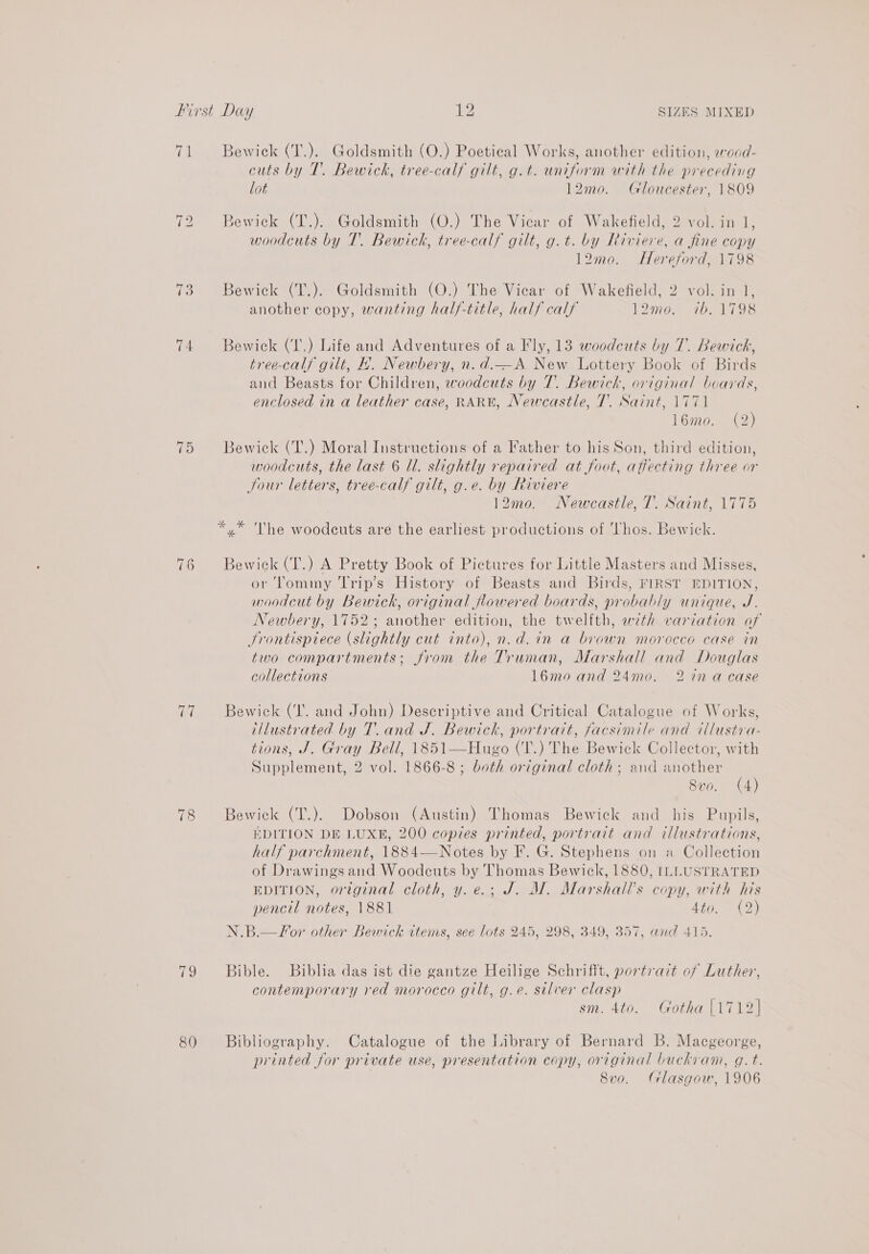 fe 3ewick (T.). Goldsmith (O.) Poetical Works, another edition, woad- cuts by T. Bewick, tree-calf gilt, g.t. uniform with the preceding lot 12mo. Gloucester, 1809 ~I bo Bewick (T.). Goldsmith (O.) The Vicar of Wakefield, 2 vol. in 1, woodcuts by T.. Bewick, tree-calf gilt, g.t. by Riviere, a fine copy 12mo. Hereford, 1798 723 Bewick (T.). Goldsmith (O.) The Vicar of Wakefield, 2 vol. in 1, another copy, wanting half-title, half calf 12mo. ib. 1798 74 Bewick (I',) Life and Adventures of a Fly, 13 woodcuts by 7. Bewick, tree-calf gilt, H. Newbery, n.d.—A New Lottery Book of Birds and Beasts for Children, woodcuts by 7. Bewick, original boards, enclosed in a leather case, RARE, Newcastle, 7. Saint, 1771 16720. OS es Bewick (T.) Moral Instructions of a Father to his Son, third edition, woodcuts, the last 6 Ul. slightly repaired at foot, affecting three or Sour letters, tree-calf gilt, g.e. by Riviere 12mo. Newcastle, 7. Saint, 1775 *.* The woodcuts are the earliest productions of Thos. Bewick. 76 Bewick(T.) A Pretty Book of Pictures for Little Masters and Misses, or ‘lommy Trip’s History of Beasts and Birds, FIRST EDITION, moodcut by Bewick, original flowered boards, probably unique, J. Newbery, 1752; another edition, the twelfth, wth variation of Srontispiece (slightly cut into), n.d.in a brown morocco case in two compartments; from the Truman, Marshall and Douglas collections 16mo and 24mo. 2 in a case fea Bewick (I. and John) Descriptive and Critical Catalogue of Works, illustrated by T. and J. Bewick, portrait, facsimile and tllustra- tions, J. Gray Bell, 1851—Hugo (T.) The Bewick Collector, with Supplement, 2 vol. 1866-8 ; both original cloth; and another 8vo. (4) 78 Bewick (T.). Dobson (Austin) Thomas Bewick and his Pupils, EDITION DE LUXE, 200 copies printed, portrait and illustrations, half parchment, 1884—Notes by F. G. Stephens on a Collection of Drawings and Woodcuts by Thomas Bewick, 1880, ILLUSTRATED EDITION, original cloth, y.e.; J. M. Marshall's copy, with his pencil notes, 1881 Ato. 7 (2) N.B.—Sor other Bewirck wtems, see lots 245, 298, 349, 357, and 415. 79 Bible. Biblia das ist die gantze Heilige Schrifft, portrait of Luther, contemporary red morocco gilt, g.e. silver clasp : sm. 4to. Gotha |1712| 80 Bibliography. Catalogue of the Library of Bernard B. Macgeorge, printed for private use, presentation copy, original buchvam, g.t. 8vo. Glasgow, 1906