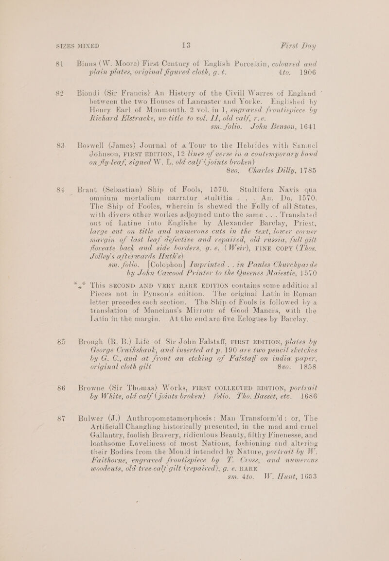 81 Se Lo 84 86 87 Binns (W. Moore) First Century of English Porcelain, coloured and plain plates, original figured cloth, g. t. 4to. 1906 Biondi (Sir Francis) An History of the Civill Warres of England between the two Houses of Lancaster and Yorke. TEnglished by Henry Earl of Monmouth, 2 vol. in 1, engraved frontispiece by Richard Klstracke, no title to vol. LI, old calf, +. e. sm. folio. John Benson, 1641 Boswell (James) Journal of a Tour to the Hebrides with Samuel Johnson, FIRST EDITION, 12 lines of verse in a contemporary hand on fly-leaf, signed W. lL. old calf (joints broken) 8vo. Charles Dilly, 1785 Brant (Sebastian) Ship of Fools, 1570. Stultifera Navis qua omnium mortalium narratur stultitia .. . An. Do. 1570. The Ship of Fooles, wherein is shewed the Folly of all States, with divers other workes adjoyned unto the same... Translated out of Latine into Englishe by Alexander Barclay, Priest, large cut on title and numerous cuts in the text, lower corner margin of last leaf defective and repaired, old russia, full gilt foreate back and side borders, g.e. (Weir), ring copy (Thos. Jolley’s afterwards Huth’s) sm. folio. {Colophon| Imprinted ..in Paules Churchyarde by John Cawood Printer to the Queenes Maiestie, 1570 yx” This SECOND AND VERY RARE EDITION contains some additional Pieces not in Pynson’s edition. The original Latin in Roman letter precedes each section. ‘The Ship of Fools is followed iy a translation of Mancinus’s Mirrour of Good Maners, with the Latin in the margin. At the end are five Eclogues by Barclay. Brough (R. B.) Life of Sir John Falstaff, FIRST EDITION, plates by George Cruikshank, and inserted at p. 190 are two pencil sketches by G. C., and at front an etching of Falstaff on india paper, original cloth gilt 8v0o. 1858 Browne (Sir Thomas) Works, FIRST COLLECTED EDITION, portrait by White, old calf (joints broken) folio. Tho. Basset, ete. 1686 Bulwer (J.) Anthropometamorphosis: Man Transform’d: or, The Artificiall Changling historically presented, in the mad and cruel Gallantry, foolish Bravery, ridiculous Beauty, filthy Finenesse, and loathsome Loveliness of most Nations, fashioning and altering their Bodies from the Mould intended by Nature, portrait by W. Faithorne, engraved frontispiece by T. Cross, and numerous woodcuts, old tree-calf gilt (repaired), g. @. RARE sm. 4t0. We. at, 1653