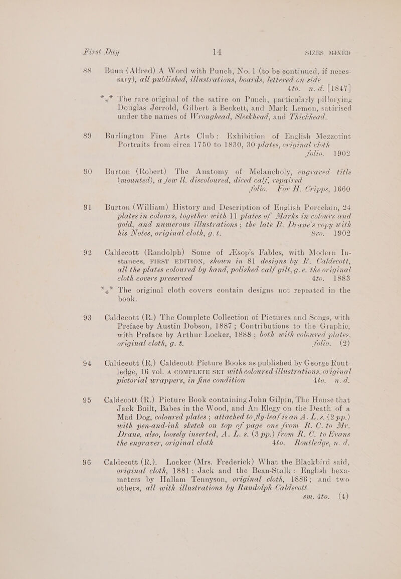 89 90 ot 93 94 95 96 Bunn (Alfred) A Word with Punch, No. 1 (to be continued, if neces- sary), all published, illustrations, boards, lettered on side 4to. n.d. [1847] *,* The rare original of the satire on Punch, particularly pillorying Douglas Jerrold, Gilbert &amp; Beckett, and Mark Lemon, satirised under the names of Wronghead, Sleekhead, and Thickhead. Burlington Fine Arts Club: Exhibition of English Mezzotint Portraits from circa 1750 to 1830, 30 plates, original cloth folio. 1902 Burton (Robert) The Anatomy of Melancholy, engraved title (mounted), a few ll. discoloured, diced calf, repaired Jolio. Hor H. Cripps, 1660 Burton (William) History and Description of English Porcelain, 24 plates in colours, together with 11 plates of Marks in colours and gold, and numerous tllustrations ; the late R. Drane’s copy with his Notes, original cloth, g. t. 8vo.. 1902 Caldecott (Randolph) Some of Asop’s Fables, with Modern In- stances, FIRST EDITION, shown in 81 designs by R. Caldecott, all the plates coloured by hand, polished calf gilt, g.e. the original cloth covers preserved 4to. 1883 *.* The original cloth covers contain designs not repeated in the book. Caldecott (R.) The Complete Collection of Pictures and Songs, with Preface by Austin Dobson, 1887; Contributions to the Graphic, with Preface by Arthur Locker, 1888 ; both with coloured plates, original cloth, g. t. folio. (2) Caldecott (R.) Caldecott Picture Books as published by George Rout- ledge, 16 vol. A COMPLETE SET with coloured illustrations, original pictorial wrappers, in fine condition EN eee Caldecott (R.) Picture Book containing John Gilpin, The House that Jack Built, Babes in the Wood, and An Elegy on the Death of a Mad Dog, coloured plates ; attached to fly-leafisan A. L.s. (2 pp.) with pen-and-ink sketch on top of page one from Rk. C. to Mr. Drane, also, loosely inserted, A. L. s. (3 pp.) from R. C. to Rvans the engraver, original cloth 4to. Routledge, n. d. Caldecott (R.). Locker (Mrs. Frederick) What the Blackbird said, original cloth, 1881: Jack and the Bean-Stalk: English hexa- meters by Hallam Tennyson, original cloth, 1886; and two others, all with illustrations by Randolph Caldecott sm. 4to. (4)