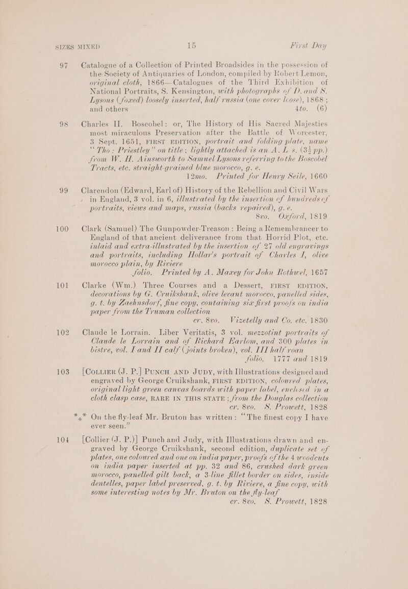 a 98 $9 100 101 103 104 Or First Day Catalogue of a Collection of Printed Broadsides in the possession of the Society of Antiquaries of London, compiled by Kobert Lemon, original cloth, 1866—Catalogues of the Third Exhibition of National Portraits, S. Kensington, wth photographs of D.and NW. Lysons ( foxed) loosely inserted, half russia (one cover cose), 1868 ; and others 4to. (6) Charles II. Boscobel: or, The History of His Sacred Majesties most miraculous Preservation after the Battle of Worcester, 3 Sept. 1651, FIRST EDITION, portrait and j/olding plate, name ‘Tho: Priestley” on title: lightly attached isan A. L s. (33 pp.) trom W. H. Ainsworth to Samuel Lysons referring tothe Boscobel Tracts, etc. straight-grained blue morocco, g. é. 12mo. Printed for Henry Sele, 1660 Clarendon (Edward, Earl of) History of the Rebellion and Civil Wars in England, 3 vol. in 6, ¢llustvated by the insertion cf hundreds of portraits, views and maps, russia (backs repaired), g. e. Svo. Oxford, 1819 Clark (Samuel) The Gunpowder-Treason : Being a Remembrancer to England of that ancient deliverance from that Horrid Plot, ete. inlaid and extra-illustrated by the insertion of 27 old engravings and portraits, including Hollar’s portrait af Charles I, olive morocco plain, by Riviere folio. Printed by A. Mawxey for John Rothwel, 1657 Clarke (Wm.) Three Courses and a Dessert, FIRST EDITION, decorations by G. Cruikshank, olive levant morocco, panelled sides, g. t. by Zaehnsdorf, fine copy, containing sia first proo/s on india paper from the Truman collection cr. 8v0. Vizetelly and Co. etc. 1830 Claude le Lorrain. Liber Veritatis, 3 vol. mezzotint portraits of Claude le Lorrain and of Richard Harlom, and 300 plates in bistre, vol. T and IT calf (joints broken), vol. LIT half roan Solio. 1777 and 1819 [Cottier (J. P.] Punch AND Jupy, with Illustrations designed and engraved by George Cruikshank, FIRST EDITION, coloured plates, original light green canvas boards with paper label, enclusid in a cloth clasp case, RARE 1N THIS STATE; from the Douglas collection cr. 8vo. S. Prowett, 1828 ever seen.” [Collier (J. P.)] Punch and Judy, with Illustrations drawn and en- graved by George Cruikshank, second edition, duplicate set of plates, one coloured and one on india paper, proofs of the 4 woodcuts on india paper inserted at pp. 32 and 86, crushed dark green morocco, panelled gilt back, a 3-line fillet border on sides, inside dentelles, paper label preserved, g.t. by Riviere, a fine copy, with some interesting notes by Mr. Bruton on the fly-leaf cr. 8v0. WS. Prowett, 1828