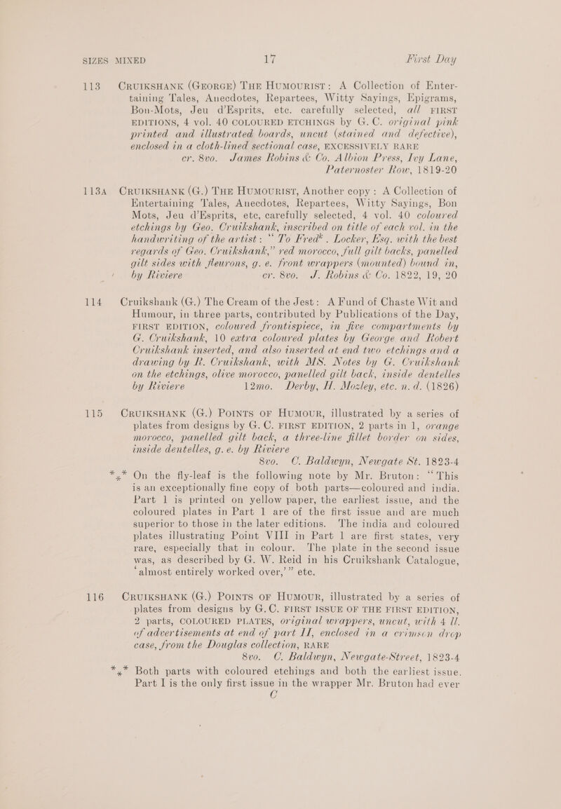 113. OCRUIKSHANK (GrorGE) THE Humourist: A Collection of Enter- taining Tales, Anecdotes, Repartees, Witty Sayings, Hpigrams, Bon-Mots, Jeu d’Esprits, etc. carefully selected, a// FIRST EDITIONS, 4 vol. 40 COLOURED ETCHINGS by G.C. original pink printed and illustrated boards, uncut (stained and defective), enclosed in a cloth-lined sectional case, EXCESSIVELY RARE cr. 8vo. James Robins &amp; Co. Albion Press, Ivy Lane, Paternoster Row, 1819-20 113A CRUIKSHANK (G.) THE Humovurist, Another copy: A Collection of Entertaining Tales, Anecdotes, Repartees, Witty Sayings, Bon Mots, Jeu d’Esprits, etc, carefully selected, 4 vol. 40 coloured etchings by Geo. Crutkshank, inscribed on title of each vol. in the handwriting of the artist: ‘To Fred’. Locker, Esq. with the best regards of Geo. Cruikshank,” red morocco, full gilt backs, panelled gilt sides with fleurons, g. e. front wrappers (mounted) bound in, by Riviere cr. 8v0. J. Robins &amp; Co. 1822, 19, 20 114 Cruikshank (G.) The Cream of the Jest: A Fund of Chaste Wit and Humour, in three parts, contributed by Publications of the Day, FIRST EDITION, ccloured frontispiece, in five compartments by G. Cruikshank, 10 extra coloured plates by George and Robert Cruikshank inserted, and also inserted at end two etchings and a drawing by R. Cruikshank, with MS. Notes by G. Cruikshank on the etchings, olive morocco, panelled gilt bach, inside dentelles by Riviere 12mo. Derby, H. Mozley, etc. n. d. (1826) 115 CRUIKSHANK (G.) Pornts oF Humour, illustrated by a series of plates from designs by G. C. FIRST EDITION, 2 parts in 1, orange morocco, panelled gilt back, a three-line fillet border on sides, inside dentelles, g.e. by Riviere 8vo. C. Baldwyn, Newgate St. 1823-4 x” On the fly-leaf is the following note by Mr. Bruton: “ This is an exceptionally fine copy of both parts—coloured and india. Part 1 is printed on yellow paper, the earliest issue, and the coloured plates in Part 1 are of the first issue and are much superior to those in the later editions. The india and coloured plates illustrating Point VIII in Part 1 are first states, very rare, especially that in colour. The plate in the second issue was, as described by G. W. Reid in his Cruikshank Catalogue, ‘almost entirely worked over,’ ” ete. 116 CrurIKksHANK (G.) Points or Humour, illustrated by a series of plates from designs by G.C. FIRST ISSUE OF THE FIRST EDITION, 2 parts, COLOURED PLATES, original wrappers, uncut, with 4 UI. of advertisements at end of part IL, enclosed in a crimson drop case, from the Douglas collection, RARE 8vo. C. Baldwyn, Newgate-Street, 1823-4 *,* Both parts with coloured etchings and both the earliest issue. Part I is the only first issue in the wrapper Mr. Bruton had ever