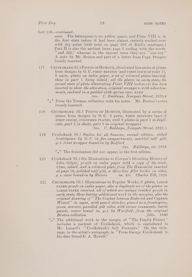MIXED eis 118 Big 120 121 seen. ‘The letterpress is on yellow paper, and Plate VIII is in the first state before it had been almost entirely worked over with dry point (wide note on page 102 of Reid’s catalogue.) Part IT is also the earliest issue, page 5 ending with the words “and did,” whereas in the second issue they are “ran out.” A note by Mr. Bruton and part of a letter from Capt. Douglas loosely inserted. from designs by G. C. FIRST EDITION (and FIRST ISSUE OF PART 1), 2 parts, plates on india paper, a set of coloured plates inserted, those in part 1 being inlaid; all the plates in early state, the second state of plate illustrating Point VIII (coloured) has been inserted to show the alteration, original wrappers, with advertise- ments, enclosed in a padded cloth spring case, RARE 8vo. C. Baldwyn, Newgate Street, 1823-4 * loosely inserted. plates from designs by G.C. 2 parts, FIRST EDITIONS (part 2 FIRST ISSUE), COLOURED PLATES, with 8 plates in part 1 in dupli- cate, part 1 in sheets, part 2 in original wrappers 8vo. C. Baldwyn, Newgate Street, 1823-4 frontispiece by G.C. in five compartments, marbled calf gilt, g.t. front wrapper bound-in by Bedford 8vo. Baldwyn, etc. 1825 *,* The frontispiece did not appear in the first edition. John Gilpin, proofs on india paper with a copy of the work, 12mo, inlaid, and a coloured plate from The Humourist inserted at page 16, polished calf gilt, a three-line fillet border on sides, g.e. cover bound-in by Riviere sm. 4to. Charles Tilt, 1828 PAPER proofs on india paper, also a duplicate set of the plates on LARGE PAPER inserted, all af which are unique touched proofs in early state, three having additional work in the margins, also the original drawing of ** The Combat between Roderick and Captain Weazel” in sepia, with pencil sketches, placed as a frontispiece, green morocco, panelled gilt sides, with corner ornaments, inside panels, covers bound in, g.t. by Worsfold; from the original Bruton collection Solio. 1830 The additional work in the margin of “The Family Picture” includes a portrait of Cruikshank, which is reproduced in Mr. Layard’s “ Cruikshank’s Self Portraits.” On the title- page, in the artist’s autograph, is © From George Cruikshank to: his dear friend C. A. Howell.”