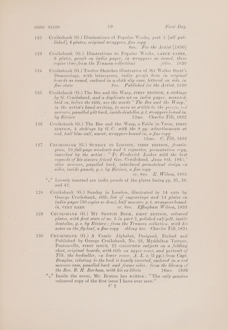 122 = bo | 126 128 129 130 lished], 6 plates, original wrappers, fine copy . 8vo. For the Artist [1830] 6 plates, proofs on india paper, in wrappers as issued, three copies (two from the Truman collection) Jolio. 1830 Demonology, with letterpress, ¢xdia prco/s loose in original boards as issued, enclosed in a cloth slip case, lettered on side, in fine state Svro. Published for the Artist, 1830 by G. Cruikshank, and a duplicate set on india paper, mounted, laid on, before the title, are the words “The Bee and the Wasp,” in the artist’s hand-writing, to serve as a title to the process, ved morocco, panelled gilt back, inside dentelles, g.t. wrappers bound in, by Riviere 12mo. Charles Tilt, 1832 EDITION, 4 etchings by G.C. with the 8 pp. advertisements at end, half blue calf, uncut, wrappers bound-in, a fine copy 12900. (CLL AE, A832 we x piece, 10 full-page woodcuts and 3 vignettes, presentation copy, inscribed by the artist: “To Frederick Locker with the best regards of his sincere friend Geo. Cruikshank, June &amp;th, 1861,” olive morocco, panelled back, interlaced geometrical design en sides, inside panels, g.e. by Riviere, a fine copy cr, S00. 2. Wilson, 1833 Loosely inserted are india proofs of the plates facing pp. 37, 38, and 42. George Cruikshank, ¢7tle, list of engravings and 14 plates on india paper (50 copies so done), half morocen, g. t. wrappers bound- in, VERY RARE cr. 8vo. Kffingham Wilson, 1833 1 plates, with first state of no. 5 in part 2, polished calf gilt, inside dentelles, g.e. by Riviere; jrom the Truman collection. with his notes on the fly-leaf, a fine copy oblong 4to. Charles Tilt, 1834 Published by George Cruikshank, No. 23, Myddelton Terrace, Pentonville, FIRST ISSUE, 22 COLOURED subjects on a folding sheet, original boards, with title on upper cover, and portratt of Tilt, the bookseller, on lower cover, A. L. s. (5 pp.) from Capt. Douglas, relating to the book is loosely inserted, enclosed in a red morocco case, panelled back and frame sides; from the library of the Rev. R. H. Barham, with his ea-libris 16mo. 1836 Inside the cover, Mr. Bruton has written: “The only genuine coloured copy of the first issue I have ever seen.” C2