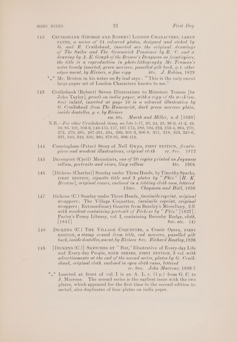 142 CRUIKSHANK (GEORGE AND ROBERT) LONDON CHARACTERS, LARGE PAPER, @ series of 24 coloured plates, designed and etched by G. and R. Cruikshank, inserted are the original drawings of The Sailor and The Greenwich Pensioner by R.°C. and a drawing by A. lf. Gough of the Brewer's Drayman as Jrontispiece, the title is a reproduction in photo-lithography, Mr. Truman’s notes loosely inserted, green morocco, panelled gilt back, g.t. other edges uncut, by Riviere, a fine copy 4to. J. Robins, 1829 *.* Mr. Bruton in his notes on fly-leaf says: “ This is the only uncut large-paper set of London Characters known to me.” 143. Cruikshank (Robert) Seven Illustrations to Monsieur Tonson [by John Taylor], proofs on india paper, with a copy of the werk (em. 8v0) inlaid, inserted at page 10 ts a coloured illustration by G. Cruikshank from The Humourist, dark green morocco plain, inside dentelles, g.e. by Riviere sm. 4to. Marsh and Miller, n.d. {1830| N.B.—for other Crurkshank items, see lots 5-17, 20, 24, 25, 36-9, 41-2, 49, 50, 85, 101, 103-6, 149-155, 157, 167-174, 180, 194, 223, 253-4, 264, 270, 272, 279, 285, 287-291, 294, 299, 301-3, 306-8, 311, 318, 323, 325-6, 331, 340, 342, 350, 360, 378-81, 386-412. 144 Cunningham (Peter) Story of Nell Gwyn, FIRST EDITION, /7cntis- piece and woodcut illustrations, original clcth er. &amp;vo. 1852 145 Davenport (Cyril) Mezzotints, ove of 50 copies printed on Japanese vellum, portraits and views, limp vellum 4to. 1904 146 [Dickens (Charles) | Sunday under Three Heads, by Timothy Sparks, FIRST EDITION, vignette title and 3 plates by “ Phiz” |H. K. Browne], original covers, enclosed in a folding cloth case, lettered 12mo. Chapman and Hall, 1836 147. ~+Dickens (C.) Sunday under Three Heads, facsimile reprint, original wrappers; The Village Coquettes, /acsimile reprint, original wrappers; Extraordinary Gazette from Bentley’s Miscellany, 2 71. with woodcut containing portrait of Dickens by“ Phiz” [1837] : Parley’s Penny Library, vol. I, containing Barnaby Rudge, cloth, [1841] Svo. etc. (4) 148 DicKxens (C.) THe VILLAGE CoQuETTES, a Comic Opera, FIRST EDITION, a stamp erased from title, red morocco, panelled gilt back, inside dentelles, uncut, by Riviere 8vo. Richard Bentley, 1836 149 [Droxens (C.)] Skercnes sy “ Boz,” Illustrative of Every-day Life and Every-day People, BOTH SERIES, FIRST EDITION, 3 vol. with advertisements at the end of the second series, plates by G. Crutk- shank, original cloth, enclosed in open cloth cases, lettered cr. 8v0o. John Macrone, 1836-7 . Inserted, at front of vol-l is an A: £)s.(1p.) trom G. C. to J. Macrone. ‘The second series is the earliest issue with the two plates, which appeared for the first time in the second edition in- serted, also duplicates of four plates on india paper.