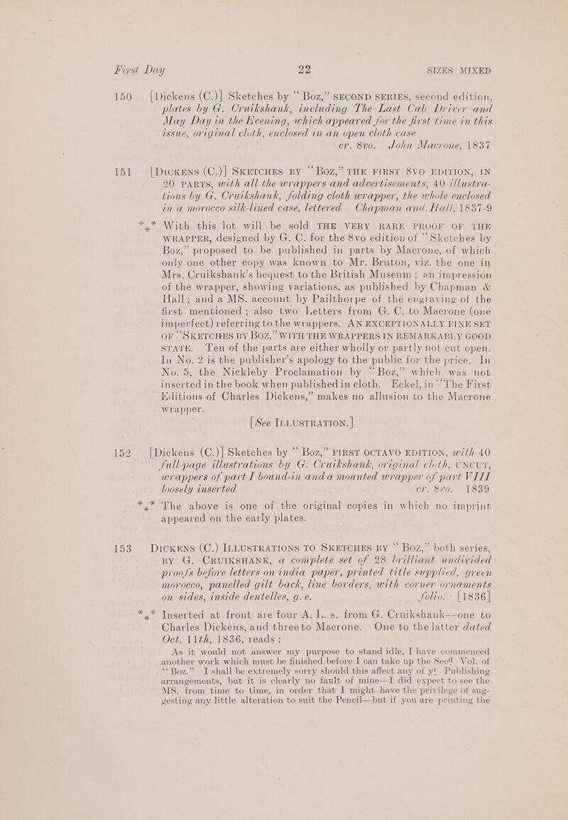 150 =[Diekens (C.)] Sketches by “‘ Boz,” SECOND SERIES, second edition, plates by G. Cruikshank, including The Last Cab Driver and May Day in the Hvening, which appeared jor the first time in this issue, original cloth, enclosed in an open cloth case cr. 8vo. John Macrone, 1837 151 |Dioxens (C.)] Skercurs By “Boz,” THE FIRST 8VO EDITION, IN 20 PARTS, with all the wrappers and advertisements, 40 t/lustra- tions by G. Cruikshank, folding cloth wrapper, the whole enclosed in a morocco silk-lined case, lettered Chapman and Hall, 1837-9 ** With this lot. will be sold THE VERY RARE PROOF OF THE WRAPPER, designed by G. C. for the 8vo edition of “Sketches by Boz,” proposed to be published in parts by Macrone, of which only one other copy was known to Mr. Bruton, viz. the one in Mrs. Cruikshank’s bequest to the British Museum ; an impression of the wrapper, showing variations, as published by Chapman &amp; Hall; anda MS. account by Pailthorpe of the engraving of the first mentioned ; also two Letters from G. C. to Macrone (one imperfect) referring to the wrappers. AN EXCEPTIONALLY FINE SET OF “SKETCHES BY BOOZ... WITH THE WRAPPERS IN REMARKABLY GOOD STATE. ‘Ten of the parts are either wholly or partly not cut open. In No. 2 is the publisher’s apology to the public for the price. In No. 5, the Nickleby Proclamation by “Boz,” which was not inserted in the book when published in cloth. Eckel, in ‘The First Editions of Charles Dickens,” makes no allusion to the Macrone Wrapper. [ See I.LUSTRATION. | 152 [Dickens (C.)] Sketches by “ Boz,” FIRST OCTAVO EDITION, with 40 full-page illustrations by G. Cruikshank, original cloth, uxcurt, wrappers of part L bound-in anda mounted wrapper of part VILL loosely inserted cr. 8vo. 1839 *.* The above is one of the original copies in which no imprint appeared on the early plates. 153. Dickens (C.) IrLusrrarions TO SketcHEs By “ Boz,” both series, BY G. CRUIKSHANK, a complete set of 28 brilliant undivided proofs before letters on india paper, printed title supplied, green morocco, panelled gilt back, line borders, with corner ornaments on sides, inside dentelles, g.e. folio. {1836] *.* Tnserted at front are four A. L.s. from G. Cruikshank—-one to Charles Dickens, and threeto Macrone. One to the latter dated Oct. 11th, 1836, veads : As it would not answer my purpose to stand idle, I have commenced another work which must be finished before I can take up the Secd Vol. of ‘* Boz.” I shall be extremely sorry should this affect any of y¥ Publishing arrangements, but it is clearly no fault of mine—I did expect to see the MS. from time to time, in order that I might have the privilege of sug- gesting any little alteration to suit the Pencil—but if you are printing the