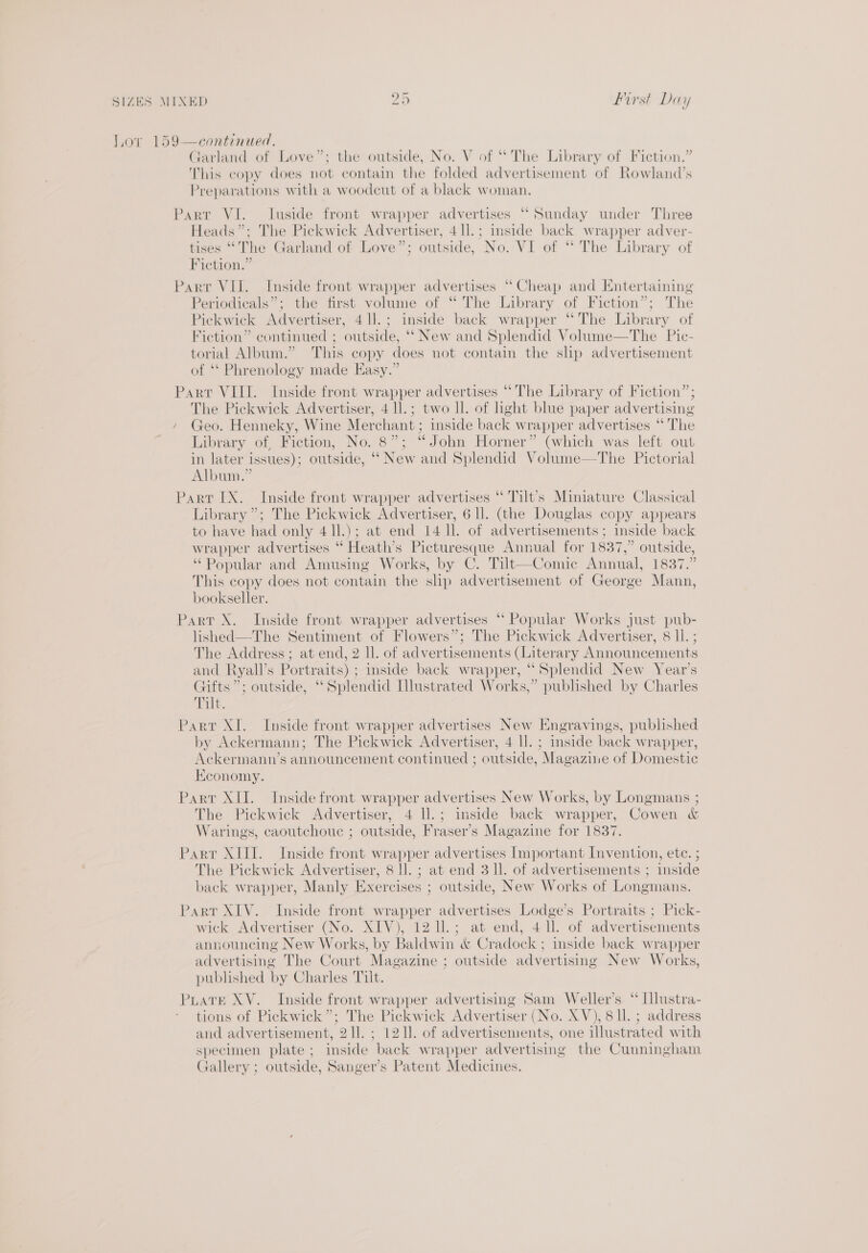 Lor 159—continued. Garland of Love”; the outside, No. V of “The Library of Fiction.” This copy does not contain the folded advertisement of Rowland’s Preparations with a woodcut of a black woman. Parr VI. Iluside front wrapper advertises “ Sunday under Three Heads”; The Pickwick Advertiser, 41l.; inside back wrapper adver- tises “The Garland of Love”; outside, ‘No. VI of “ The Library of Fiction.” Parr VIL. Inside front wrapper advertises “Cheap and Entertaining Periodicals”; the first volume of “ The Library of Fiction”; The Pickwick Advertiser, 41l.; inside back wrapper ‘*‘ The Library of Fiction” continued ; outside, ‘‘ New and Splendid Volume—The Pic- torial Album.” This copy does not contain the slp advertisement of ‘‘ Phrenology made Easy.” Parr VIII. Inside front wrapper advertises “The Library of Fiction” The Pickwick Advertiser, 4 ll.; two Il. of light blue paper advertising Geo. Henneky, Wine Merchant ; inside back wrapper advertises “ The Library of Fiction, No. 8”; “John Horner” (which was left out in later issues); outside, “* New and Splendid Volume—The Pictorial Album.” Part LX. Inside front wrapper advertises “ Tilt’s Miniature Classical Library ”; The Pickwick Advertiser, 6 ll. (the Douglas copy appears to have had only 411.); at end 14 ll. of advertisements; inside back wrapper advertises ‘“ Heath’s Picturesque Annual for 1837,” outside, “ Popular and Amusing Works, by C. Tilt—Comic Annual, re27, This copy does not contain the slip advertisement of George Mann, bookseller. Part X. Inside front wrapper advertises ‘Popular Works just pub- lished—-The Sentiment of Flowers”; The Pickwick Advertiser, 8 I. ; The Address; at end, 2 ll. of advertisements (Literary Announcements and Ryall’s Portraits) ; inside back wrapper, “Splendid New Year’s Gifts”; outside, ‘Splendid Illustrated Works,” published by Charles ‘Pili. Part XI. Inside front wrapper advertises New Engravings, published by Ackermann; The Pickwick Advertiser, 4 ll. ; inside back w rapper, Ackermann’s announcement continued ; outside, Magazine of Domestic Economy. Part XII. Inside front wrapper advertises New Works, by Longmans ; The Pickwick Advertiser, 4 ll.; inside back wrapper, Cowen &amp; Warings, caoutchouc ; outside, Fraser’s Magazine for 1837. Parr XIII. Inside front wrapper advertises Important Invention, ete. ; The Pickwick Advertiser, 8 Il. ; at end 3 Il. of advertisements ; inside back wrapper, Manly Exercises ; outside, New Works of Longmans. Part XIV. Inside front wrapper advertises Lodge’s Portraits ; Pick- wick Advertiser (No. XIV), 12 1l.; at end, 41]. of advertisements announcing New Works, by Baldwin. Wy Cradock ; ; inside back wrapper ee The Court Magazine ; outside advertising New Works, published by Charles Tilt. Puate XV. Inside front wrapper advertising Sam Weller’s “ [lustra- tions of Pickwick”; The Pickwick Advertiser (No. XV), Sl. ; address and advertisement, 211. ; 121]. of advertisements, one illustrated with specimen plate; inside back wrapper advertising the Cunningham Gallery ; outside, Sanger’s Patent Medicines.