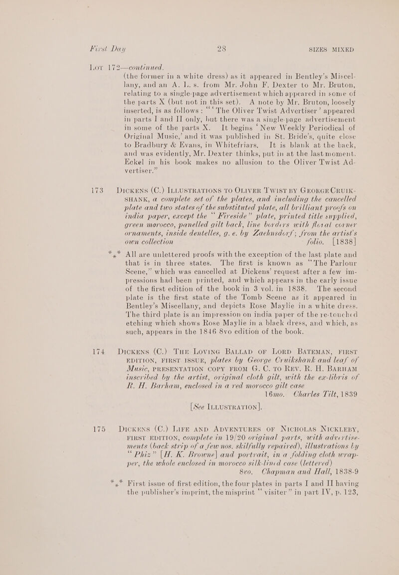 Lor 172—continued. (the former in a white dress) as it appeared in Bentley’s Miscel- Jany, and an A. 1..s. from Mr. John F. Dexter to Mr. Bruton, relating to a single-page advertisement which appeared in some of the parts X (but not in this set). A note by Mr. Bruton, loosely inserted, is as follows: ©‘ The Oliver Twist Advertiser’ appeared in parts I and II only, but there was a single-page advertisement in some of the parts X. It begins ‘New Weekly Periodical of Original Music,’ and it was published in St. Bride’s, quite close to Bradbury &amp; Evans, in Whitefriars, It is blank at the back, and was evidently, Mr. Dexter thinks, put in at the last moment. Eckel in his book makes no allusion to the Oliver Twist Ad- vertiser.” SS 3. DickENS (C.) ILLUSTRATIONS TO OLIVER ‘I WIST BY GEORGE CRUIK- SHANK, a complete set of the plates, and including the cancelled plate and two states of the substituted plate, all brilliant proa/s on india paper, except the “ Fireside” plate, printed title supplied, green morocco, panelled gilt back, line borders with floral corner ornaments, inside dentelles, g.e. by Zaehnsdors; Jrom the artist's own collection folio. [1838] *,” All are unlettered proofs with the exception of the last plate and that is in three states. The first is known as “The Parlour Scene,” which was cancelled at Dickens’ request after a few im- pressions had been printed, and which appears in the early issue of the first edition of the book in 3 vol. in 1838. ‘The second plate is the first state of the Tomb Scene as it appeared in Bentley’s Miscellany, and depicts Rose Maylie in a white dress. The third plate is an impression on india paper of the re-touchcd etching which shows Rose Maylie in a black dress, and which, as such, appears in the 1846 8vo edition of the book. 174 Dickens (C.) Tur Loving BALLAD oF LoRD BATEMAN, FIRST EDITION, FIRST ISSUE, plates by George Cruikshank and leaf of Music, PRESENTATION COPY FROM G. C. TO REV. R. H. BARHAM inscribed by the artist, original cloth gilt, with the ea-libris of R. H. Barham, enclosed in a red morocco gilt case l6mo. Charles Tilt, 1839 [See ILLUSTRATION]. 175 Dickens (C.) Lir—E AND ADVENTURES OF NICHOLAS NICKLEBY, FIRSL EDITION, complete in 19/20 original parts, with advertise- ments (back strip of a few nos. skilfully repaired), illustrations Ly “ Phiz” |H. K. Browne| and portrait, in a folding cloth wrap- per, the whole enclosed in morocco silk-lincd case (lettered) 8vo. Chapman and Hall, 1838-9 the publisher’s imprint, the misprint “‘ visiter” in part IV, p. 128,