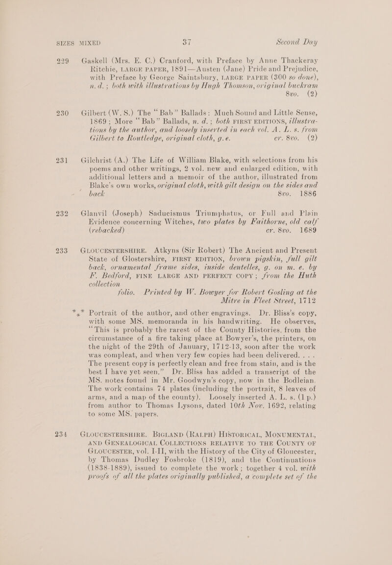 SIZES 231 232 MIXED 37 Second Day Gaskell (Mrs. E. C.) Cranford, with Preface by Anne Thackeray Ritchie, LARGE PAPER, 1891—Austen (Jane) Pride and Prejudice, with Preface by George Saintsbury, LARGE PAPER (300 so done), n.d.; both with illustrations by Hugh Thomson, original os Sve. (2 Gilbert (W.S.) The “Bab” Ballads: Much Sound and Little Sense, 1869; More “ Bab” Ballads, n. d.; both First EDITIONS, tllustra- tions by the author, and loosely inserted in each vol. A. L. s. from Gilbert to Routledge, original cloth, g.e. cr. 8vo. (2) Gilchrist (A.) The Life of William Blake, with selections from his poems and other writings, 2 vol. new and enlarged edition, with additional letters and a memoir of the author, illustrated from Blake’s own works, original cloth, with gilt design on the sides and back 8vo. 1886 Glanvil (Joseph) Saducismus Triumphatus, or Full and Plain Evidence concerning Witches, two plates by Fatthorne, old calf (rebacked) cr. 8vo. 1689 (GLOUCESTERSHIRE. Atkyns (Sir Robert) The Ancient and Present State of Glostershire, FIRST EDITION, brown pigskin, full gilt back, ornamental frame sides, inside dentelles, g. on m. e. by F. Bedford, FINE LARGE AND PERFECT Copy; jrom the Huth collection folio. Printed by W. Bowyer for Robert Gosling at the Mitre in leet Street, 1712 234 with some MS. memoranda in his handwriting. He observes, “This is probably the rarest of the County Histories, from the circumstance of a fire taking place at Bowyer’s, the printers, on the night of the 29th of January, 1712-13, soon after the work was compleat, and when very few copies had been delivered... . The present copy is perfectly clean and free from stain, and is the best I have yet seen.” Dr. Bliss has added a transcript of the MS. notes found in Mr. Goodwyn’s copy, now in the Bodleian. The work contains 74 plates (including the portrait, 8 leaves of arms, and a map of the county). Loosely inserted A. L. s. (1 p.) from author to Thomas ILysons, dated 10th Nov. 1692, relating to some MS. papers. GLOUCESTERSHIRE. BIGLAND (RALPH) HisroricAL, MONUMENTAL, AND GENEALOGICAL COLLECTIONS RELATIVE TO THE COUNTY OF GLOUCESTER, vol. I-IJ, with the History of the City of Gloucester, by Thomas Dudley Fosbroke (1819), and the Continuations (1838-1889), issued to complete the work; together 4 vol. with proofs of all the plates originally published, a complete set of the