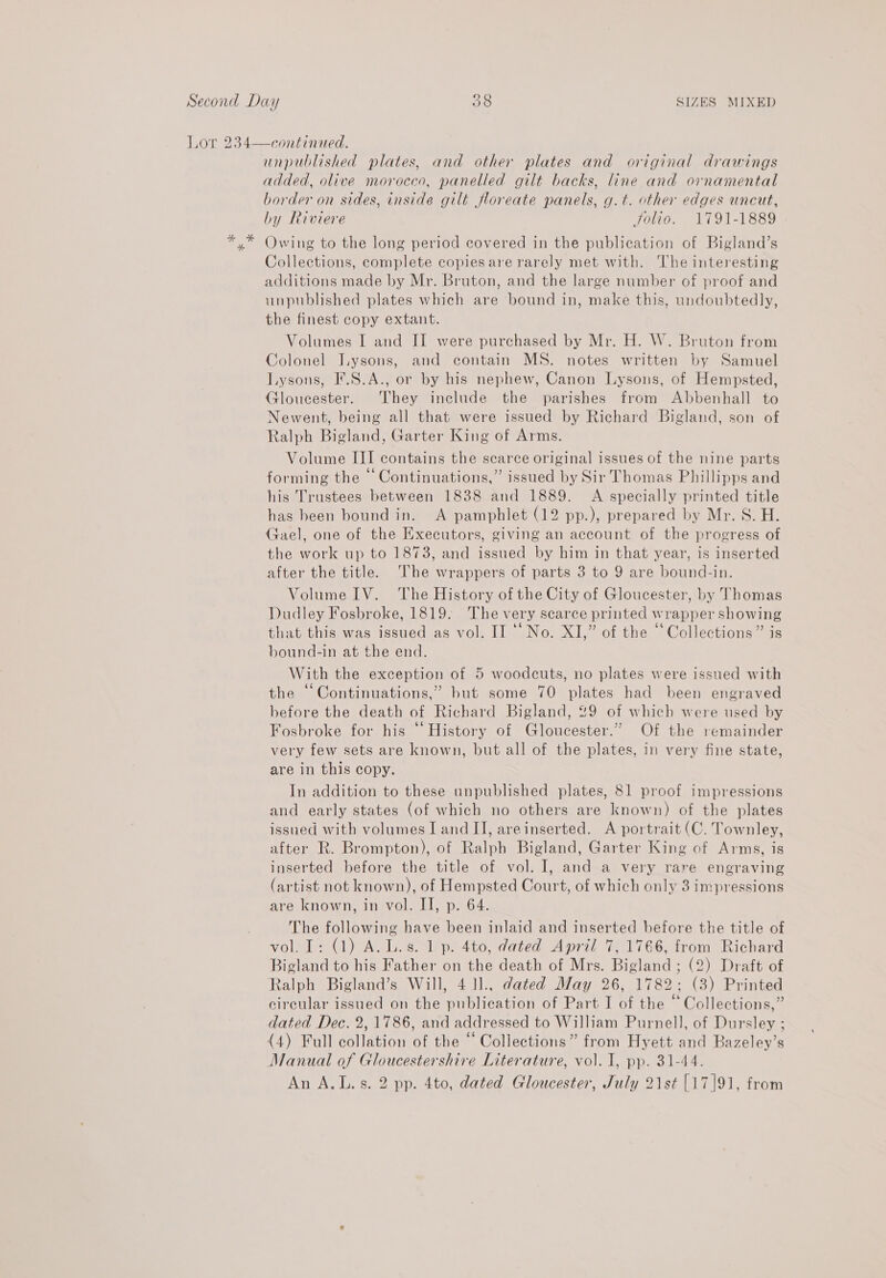 Lor 234—continued. unpublished plates, and other plates and original drawings added, olive morocco, panelled gilt backs, line and ornamental border on sides, inside gilt floreate panels, g.t. other edges uncut, by Riviere Jolio. 1791-1889 *,* Owing to the long period covered in the publication of Bigland’s Collections, complete copiesare rarely met with. The interesting additions made by Mr. Bruton, and the large number of proof and unpublished plates which are bound in, make this, undoubtedly, the finest copy extant. Volumes I and II were purchased by Mr. H. W. Bruton from Colonel J.ysons, and contain MS. notes written by Samuel Lysons, I'.S.A., or by his nephew, Canon Lysons, of Hempsted, Gloucester. They include the parishes from Abbenhall to Newent, being all that were issued by Richard Bigland, son of Ralph Bigland, Garter King of Arms. Volume III contains the scarce original issues of the nine parts forming the © Continuations,” issued by Sir Thomas Phillipps and his Trustees between 1838 and 1889. A specially printed title has been bound in. A pamphlet (12 pp.), prepared by Mr. S. H. Gael, one of the Executors, giving an account of the progress of the work up to 1873, and issued by him in that year, is inserted after the title. The wrappers of parts 3 to 9 are bound-in. Volume IV. The History of the City of Gloucester, by Thomas Dudley Fosbroke, 1819. The very scarce printed wrapper showing that this was issued as vol. II “‘No. XI,” of the “Collections” is bound-in at the end. With the exception of 5 woodcuts, no plates were issued with the “Continuations,” but some 70 plates had been engraved hefore the death of Richard Bigland, 29 of which were used by Fosbroke for his “ History of Gloucester.” Of the remainder very few sets are known, but all of the plates, in very fine state, are in this copy. In addition to these unpublished plates, 81 proof impressions and early states (of which no others are known) of the plates issued with volumes I and II, areinserted. A portrait (C. Townley, after R. Brompton), of Ralph Bigland, Garter King of Arms, is inserted before the title of vol. I, and a very rare engraving (artist not known), of Hempsted Court, of which only 3 impressions are known, in vol. IT, p. 64. The following have been inlaid and inserted before the title of vol. I: (1) A. L.s. 1 p. 4to, dated April 7, 1766, from Richard Bigland to his Father on the death of Mrs. Bigland ; (2) Draft of Ralph Bigland’s Will, 4 ll.. dated May 26, 1782; (3) Printed circular issued on the publication of Part I of the “Collections,” dated Dec. 2,1786, and addressed to William Purnell, of Dursley ; (4) Full collation of the “ Collections” from Hyett and Bazeley’s Manual of Gloucestershire Literature, vol. I, pp. 31-44. An A.L.s. 2 pp. 4to, dated Gloucester, July 21st [17]91, from