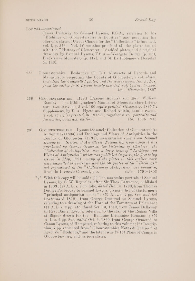 Lor 234—continued. James Dallaway to Samuel Lysons, F.S.A., referring to his “ Etchings of Gloucestershire Antiquities” and accepting his offer of a plate of Cleeve Church for the ‘‘ Collections ” is inserted, vol. I, p. 376. Vol. IV contains proofs of all the plates issued with the ‘ History of Gloucester,” 18 added plates, and 3 original drawings by Samuel Lysons, F.8.A.—Westgate Bridge (p. 56), ea Monastery (p. 147), and St. Bartholomew’s Hospital p. 148). 235 Gloucestershire. Fosbrooke (T. D.) Abstracts of Records and Manuscripts respecting the County of Gloucester, 2 vol. plates, including the 4 cancelled plates, and the scarce appendia, A.L.s. Srom the author to S. Lysons loosely inserted, calf (joints broken) 4to. Gloucester, 1807 236 GLOUCESTERSHIRE. Hyett (Francis Adams) and Rev. William Bazeley. The Bibliographer’s Manual of Gloucestershire Litera- ture, LARGE PAPER, 3 vol. 100 copies printed, Gloucester, 1895-7 ; Supplement, by F. A. Hyett and Roland Austin, LARGE PAPER, 2 vol. 75 copies printed, ib. 1915-6 ; together 5 vol. portraits and facsimiles, buckram, uniform 430. 1895-1916 237 GLOUCESTERSHIRE. Lysons (Samuel) Collection of Gloucestershire Antiquities (1803) and Etchings and Views of Antiquities in the County of Gloucester (1791), presentation copy from Samuel Lysons to —Simcoe, of Air Street, Piccadilly, from whom it was purchased by George Ormerod, the historian af Cheshire; the “Collection of Antiquities” was a later issue of Ktchings and Views of Antiquities” which was published in parts, the first being issued in May, 1791; many of the plates in this earlier work were cancelled or re-drawn and the 56 plates of the“ Htchings” not reproduced in the“ Collection of Antiquities” are bound-in, 2 vol. in 1, russia (broken), g.e. folio. 1791-1803 x With this copy will be sold: (1) The mezzotint portrait of Samuel Lysons, by S. W. Reynolds, after Sir Thos. Lawrence, published in 1803; (2) A.L.s. 2 pp. folio, dated Dec. 15, 1799, from Thomas Dudley Fosbrooke to Samuel Lysons, giving a list of the former’s “»rincipal antiquarian books”; (3) A.L.s. 2 pp. 8vo, undated (watermark 1812), from George Ormerod to Samuel Lysons, referring to a drawing of the Horn of the Foresters of Delamere ; (4) A.L.s. 2 pp. 4to, dated Oct. 13, 1819, from James Dallaway to Rev. Daniel Lysons, referring to the plan of the Roman Villa at Bignor drawn for the “ Reliquie Britannico Romane”: (5) A. L.s. 2 pp. 8vo, dated Oct. 3, 1860, from George Ormerod to Canon Lysons, of Hempsted, referring to this volume; (6) Descrip- tion, 7 pp. reprinted from “‘Gloucestershire Notes &amp; Queries” of Lysons’s “ Etchings,” and the later issue (7-13) Plans of Camps in Gloucestershire, and various plates.