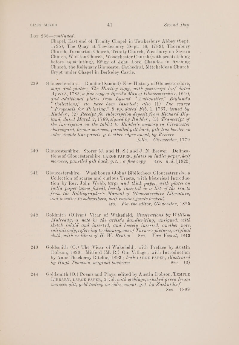 239 240 241 bo — lo Chapel, East end of Trinity Chapel in Tewkesbury Abbey (Sept. 1795), The Quay at Tewkesbury (Sept. 16, 1789), Thornbury Chureh, Tormarton Church, Trinity Church, Westbury on Severn Church, Winston Church, Woodchester Church (with proof etching before aquatinting), Effigy of John Lord Chandos in Avening Church, the Reliquary Gloucester Cathedral, Mitcheldean Church, Crypt under Chapel in Berkeley Castle. Gloucestershire. Rudder (Samuel) New History of Gloucestershire, map and plates, The Hartley copy, with postscript leaf dated April 3, 1783, a fine copy of Speed’s Map of Gloucestershire, 1610, and additional plates from Lysons’ “ Antiquities,’ Bigland’s “Collections,” etc. have been inserted; also (1) The scarce “ Proposals for Printing,” 8 pp. dated Feb. 1, 1767, issued by Rudder ; (2) Receipt for subscription deposit from Richard Big- land, dated March 2, 1769, signed by Rudder; (3) Transcript of the inscription on the tablet to Rudder’s memory in Cirencester churchyard, brown morocco, panelled gilt back, gilt line border on sides, inside line panels, g.t. other edges uncut, by Riviere folio. Cirencester, 1779 Gloucestershire. Storer (J. and H.S.) and J. N. Brewer. Delinea- tions of Gloucestershire, LARGE PAPER, plates on india paper, half morocco, panelled gilt back, g.t.; a fine copy 4to. n.d. [1825] Gloucestershire. Washbourn (John) Bibliotheca Gloucestrensis : a Collection of scarce and curious Tracts, with historical Introduc- tion by Rev. John Webb, large and thick paper, with plates on india paper (some fowed), loosely inserted is a list of the tracts Srom the bibliographer’s Manual of Gloucestershire Literature, and a notice to subscribers, half russia ( joints broken) 4to. For the editor, Gloucester, 1825 Goldmith (Oliver) Vicar of Wakefield, ¢llustrations by William Mulready, a note in the artists handwriting, unsigned, with sketch inlaid and inserted, and loosely inserted, another note, initials only, referring to cleaning one of Turners pictures, original cloth, with ex-libris of H. W. Bruton 8vo. Wan Voorst, 1843 Goldsmith (O.) The Vicar of Wakefield ; with Preface by Austin Dobson, 1890—-Mitford (M. R.) Our Village; with Introduction by Anne Thackeray Ritchie, 1893; both LARGE PAPER, tllustrated hy Hugh Thomson, original buckram 8vo. (2) Goldsmith (O.) Poems and Plays, edited by Austin Dobson, TEMPLE LIBRARY, LARGE PAPER, 2 vol. with etchings, crushed green levant morocco gilt, gold tooling on sides, uncut, g. t. by Zaehnsdorf 8vo. 1889