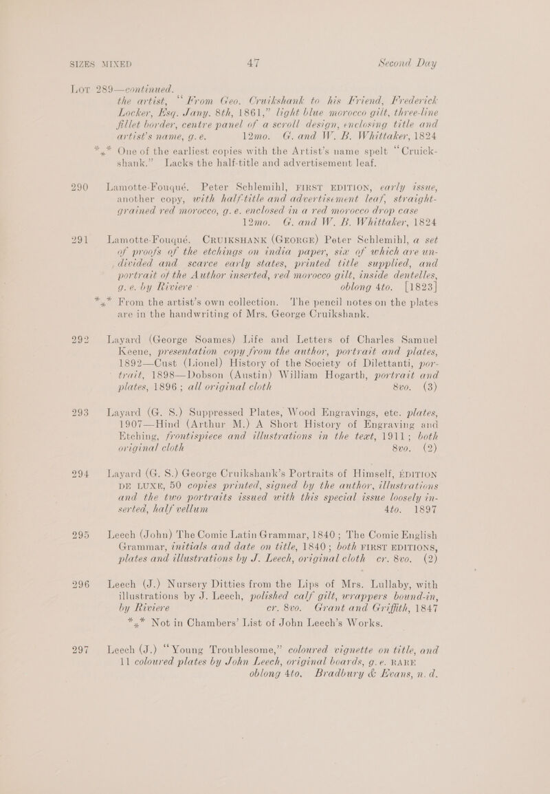 Lor 289—continued. the artist, ““Krom Geo. Cruikshank to his Friend, Frederick Locker, Hsq. Jany. 8th, 1861,” light blue morocco gilt, three-line fillet border, centre panel of a scroll design, enclosing title and artist’s name, g. é. 12mo. G. and W. B. Whittaker, 1824 *.* One of the earliest copies with the Artist’s name spelt “ Cruick- shank.” Lacks the half-title and advertisement leaf. 290 Lamotte-Fouqué. Peter Schlemihl, FIRST EDITION, early issue, another copy, with half-title and advertisement leaf, straight- grained red morocco, g.e. enclosed in a red morocco drop case 12mo. G.and W. B. Whittaker, 1824 291 Lamotte-Fouqué. CRUIKSHANK (GErorGE) Peter Schlemihl, a set of proofs of the etchings on india paper, sia of which are un- divided and scarce early states, printed title supplied, and portrait of the Author inserted, red morocco gilt, inside dentelles, g.e. by Riviere - oblong 4to. [1823] *,* From the artist’s own collection. ‘The pencil notes on the plates are in the handwriting of Mrs. George Cruikshank. bo eo} to Layard (George Soames) Life and Letters of Charles Samuel Keene, presentation copy from the author, portrait and plates, 1892—Cust (Lionel) History of the Society of Dilettanti, por- ~ trait, 1898—Dobson (Austin) William Hogarth, portrait and plates, 1896; all original cloth 8vo. (3) 293 Layard (G. S.) Suppressed Plates, Wood Engravings, etc. plates, 1907—Hind (Arthur M.) A Short History of Engraving and Etching, frontispiece and illustrations in the teat, 1911; both original cloth 8v0. (2) 994 Layard (G. 8S.) George Cruikshank’s Portraits of Himself, rpirion DE LUXE, 50 copies printed, signed by the author, illustrations and the two portraits issued with this special issue loosely in- serted, half vellum 4to. 1897 bo Co Cl Leech (John) The Comic Latin Grammar, 1840; The Comie English Grammar, ¢nitials and date on title, 1840; both FIRST EDITIONS, plates and illustrations by J. Leech, original cloth cr. 8vo. (2) 296 Leech (J.) Nursery Ditties from the Lips of Mrs. Lullaby, with illustrations by J. Leech, polished calf gilt, wrappers bound-in, by Riviere cr. 8vo. Grant and Griffith, 1847 *.* Not in Chambers’ List of John Leech’s Works. 297 Leech (J.) “Young Troublesome,” coloured vignette on title, and 11 coloured plates by John Leech, original boards, g.e. RARE oblong 4to. Bradbury &amp; Hvans, n. d.