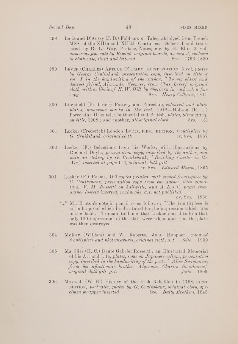 298 300 303 304 309 306 Le Grand D’Aussy (J. B.) Fabliaux or Tales, abridged from French MSS. of the XIIth and XIIIth Centuries. Selected and trans- lated by G. L. Way, Preface, Notes, etc. by G. Ellis, 2 vol. numerous fine cuts by Bewick, original boards, as issued, enclosed in Cloth case, lined and lettered 8vo. 1796-1800 LEVER (CHARLES) ARTHUR O’LEARY, FIRST EDITION, 3 vol. plates by George Cruikshank, presentation copy, inscribed on title of vol. I in the handwriting of the author, “ To my oldest and dearest friend, Alexander Spencer, from Chas. Lever,” original cloth, with ea-libris of H.W. Hill by Sherborn in each vol. a fine copy 8vo. Henry Colburn, 1844 Litchfield (Frederick) Pottery and Porcelain, coloured and plain plates, numerous marks in the teat, 1912—Hobson (R. IL.) Porcelain: Oriental, Continental and British, plates, blind stamp on title, 1908 ; and another, all original cloth Svo. (3) Locker (Frederick) London Lyrics, FIRST EDITION, /rontispiece by G. Cruikshank, original cloth cr. 8vo. 1857 Locker (F.) Selections from his Works, with illustrations by Richard Doyle, presentation copy, inscribed by the author, and with an etching by G. Cruikshank, “ Building Castles in the Air,” inserted at page 112, original cloth gilt cr. 8vo. Hdward Moxon, 1865 Locker (F.) Poems, 100 copies printed, with etched frontispiece by G. Cruikshank, presentation copy from the author, with signa- ture, W. M. Rossetti on half-title, and A. L.s.(1 page) from author loosely inserted, roxburghe, g.t. not published cr. 8vo. 1868 Mr. Bruton’s note in pencil is as follows: “The frontispiece is an india proof which I substituted for the impression which was in the book. Truman told me that Locker stated to him that only 120 impressions of the plate were taken, and that the plate was then destroyed.” McKay (William) and W. Roberts. John Hoppner, coloured Srontispiece and photogravures, original cloth, g.t. folio. 1909 Marillier (H. C.) Dante Gabriel Rossetti: an Illustrated Memorial of his Art and Life, plates, some on Japanese vellum, presentation copy, inscribed in the handwriting of the poet: “ Alice Swinburne, Jrom her affectionate brother, Algernon Charles Swinburne,” original cloth gilt, g.t. Solio. 1899 Maxwell (W. H.) History of the Irish Rebellion in 1798, FIRST EDITION, portraits, plates by G. Cruikshank, original cloth, spe- cimen wrapper inserted 8vo. Baily Brothers, 1845