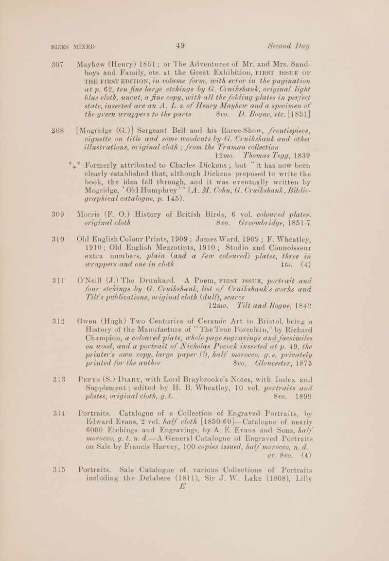 307 Mayhew (Henry) 1851; or The Adventures of Mr. and Mrs. Sand- boys and Family, etc. at the Great Exhibition, FIRST ISSUE OF THE FIRST EDITION, 2z volume form, with error in the pagination at p. 62, ten fine large etchings by G. Cruikshank, original light blue cloth, uncut, a fine copy, with all the folding plates in perfect state, inserted arean A. L.s.of Henry Mayhew and a specimen of the green wrappers to the parts 8vo. D. Bogue, etc.{1851] 308 [Mogridge (G.)] Sergeant Bell and his Raree-Show, /rontispiece, vignette on title and some woodcuts by G. Cruikshank and other illustrations, original cloth ; from the Truman collection 12mo. Thomas Tegg, 1839 *.* Formerly attributed to Charles Dickens ; but “it has now been clearly established that, although Dickens proposed to write the book, the idea fell through, and it was eventually written by Mogridge, ‘Old Humphrey’” (A. JZ. Cohn, G. Cruikshank, Biblio- graphical catalogue, p. 145). 309 Morris (F. O.) History of British Birds, 6 vol. coloured plates, original cloth 8vo. Groombridge, 1851-7 310 Old English Colour Prints, 1909; James Ward, 1909 ; F. Wheatley, 1910; Old English Mezzotints, 1910; Studio and Connoisseur extra numbers, plain (and a few coloured) plates, three in wrappers and one in cloth 4to. (4) alt O’Neill (J.) The Drunkard. A Poem, FIRST ISSUE, portrait and Jour etchings by G. Cruikshank, list of Crutkshank’s works and Tilt’s publications, original cloth (dull), scarce 12mo. Tilt and Bogue, 1842 512 Owen (Hugh) Two Centuries of Ceramic Art in Bristol, being a History of the Manufacture of ‘The True Porcelain,” by Richard Champion, a coloured plate, whole-page engravings and facsimiles on wood, and a portrait of Nicholas Pocock inserted at p. 49, the printer's own copy, large paper (2), half morocco, g.e. privately printed for the author 8vo. Gloucester, 1873 313. Perrys (S.) Diary, with Lord Braybrooke’s Notes, with Index and Supplement ; edited by H. B. Wheatley, 10 vol. portraits and plates, original cloth, g.t. 8vo. 1899 314 Portraits. Catalogue of a Collection of Engraved Portraits, by Edward Evans, 2 vol. half cloth [1850-60 |—Catalogue of nearly 6000 Etchings and Engravings, by A. E. Evans and Sons, half morocco, g. t. n.d.—A General Catalogue of Engraved Portraits on Sale by Francis Harvey, 100 copies issued, half morocco, n. a. cr. 8vo. (A) 315 Portraits. Sale Catalogue of various Collections of Portraits including the Delabere (1811), Sir J. W. Lake (1808), Lilly E