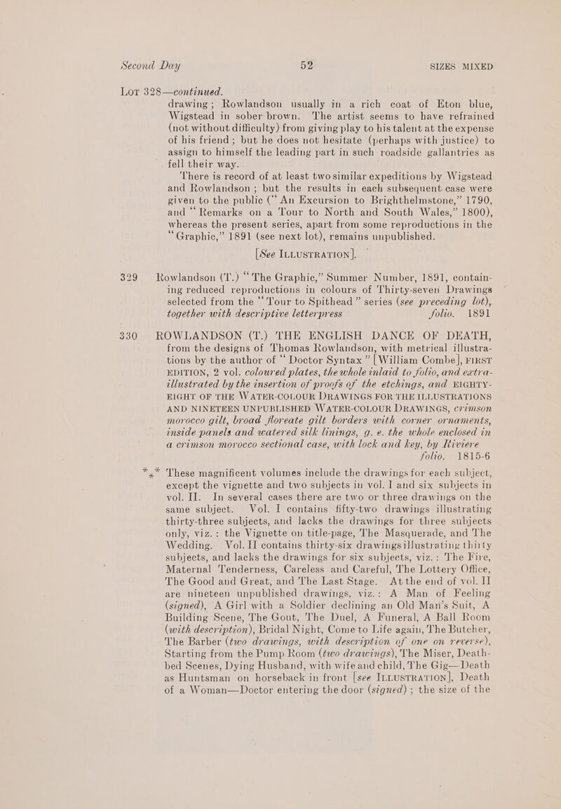 Second Day 59 SIZES MIXED Lot 328—continued. drawing; Rowlandson usually in a rich coat of Eton blue, Wigstead in sober brown. ‘The artist seems to have refrained (not without difficulty) from giving play to his talent at the expense of his friend ; but he does not hesitate (perhaps with justice) to assign to himself the leading part in such roadside gallantries as fell their way. There is record of at least two similar expeditions by Wigstead and Rowlandson ; but the results in each subsequent case were given to the public (“An Excursion to Brighthelmstone,” 1790, and ‘Remarks on a ‘our to North and South Wales,” 1800), whereas the present series, apart from some reproductions in the “Graphic,” 1891 (see next lot), remains unpublished. [See ILLUSTRATION ]. 329 Rowlandson (T.) “ The Graphic,” Summer Number, 1891, contain- ing reduced reproductions in colours of Thirty-seven Drawings selected from the “Tour to Spithead ” series (see preceding lot), together with descriptive letterpress Solio. 1891 330 ROWLANDSON (T.) THE ENGLISH DANCE OF DEATH, from the designs of ‘Thomas Rowlandson, with metrical illustra- tions by the author of “ Doctor Syntax ” [William Combe], First EDITION, 2 vol. coloured plates, the whole inlaid to folio, and extra- illustrated by the insertion of proofs of the etchings, and KIGHTY- EIGHT OF THE WATER-COLOUR DRAWINGS FOR THE ILLUSTRATIONS AND NINETEEN UNPUBLISHED WATER-COLOUR DRAWINGS, cr7mson morocco gilt, broad floreate gilt borders with corner ornaments, inside panels and watered silk linings, g. e. the whole enclosed in a crimson morocco sectional case, with lock and key, by Riviere folio. 1815-6 *.* These magnificent volumes include the drawings for each subject, except the vignette and two subjects in vol. I and six subjects in vol. II. In several cases there are two or three drawings on the same subject. Vol. I contains fifty-two drawings illustrating thirty-three subjects, and lacks the drawings for three subjects only, viz.: the Vignette on title-page, The Masquerade, and The Wedding. Vol. II contains thirty-six drawings illustrating thirty subjects, and lacks the drawings for six subjects, viz.: The Fire, Maternal ‘Tenderness, Careless and Careful, The Lottery Office, The Good and Great, and The Last Stage. Atthe end of vol. Il are nineteen unpublished drawings, viz.: A Man of Feeling (signed), A Girl with a Soldier declining an Old Mani’s Suit, A Building Scene, The Gout, The Duel, A Funeral, A Ball Room (with description), Bridal Night, Come to Life again, The Butcher, The Barber (two drawings, with description of one on reverse), Starting from the Pump Room (two drawings), The Miser, Death- bed Scenes, Dying Husband, with wife and child, The Gig—Death as Huntsman on horseback in front [see InLusTRATION], Death of a Woman—Doctor entering the door (stgned) ; the size of the