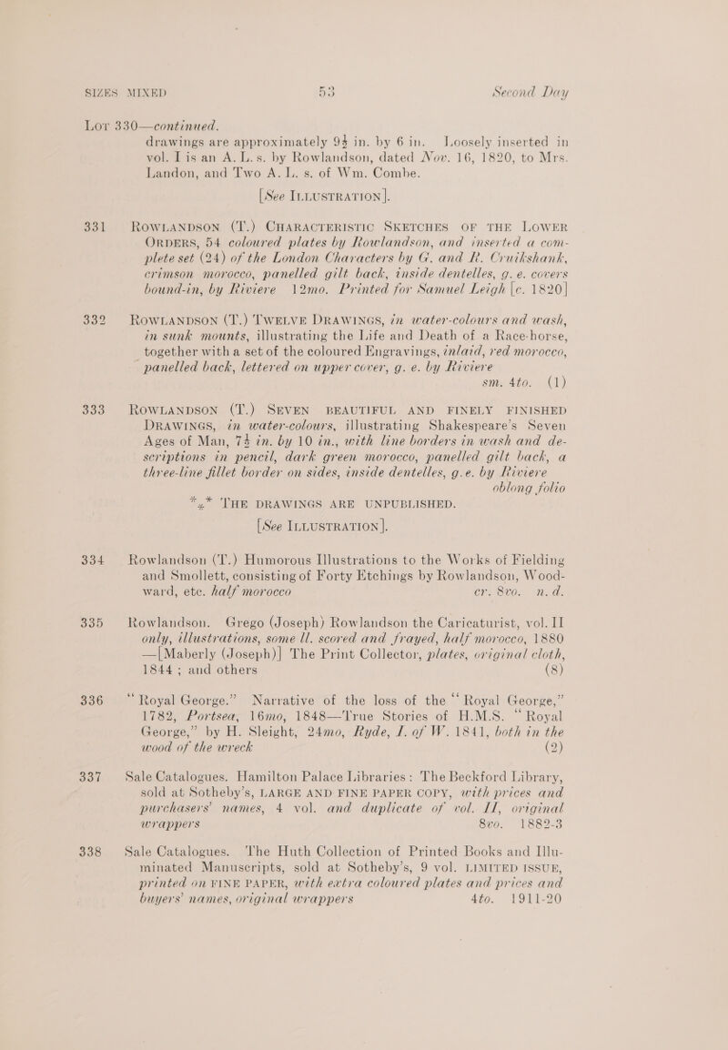 331 333 334 335 336 337 338 drawings are approximately 94 in. by 6 in. J.oosely inserted in vol. Tis an A. L.s. by Rowlandson, dated Nov. 16, 1820, to Mrs. Landon, and Two A. L. s. of Wm. Combe. [See ILLUSTRATION ]. ROWLANDSON (T.) CHARACTERISTIC SKETCHES OF THE LOWER OrpeERS, 54 coloured plates by Rowlandson, and inserted a com- plete set (24) of the London Characters by G. and R. Cruikshank, erimson morocco, panelled gilt back, inside dentelles, g. e. covers bound-in, by Riviere 12mo. Printed for Samuel Leigh |c. 1820] ROWLANDSON (T.) TWELVE DRAWINGS, iz water-colours and wash, in sunk mounts, illustrating the Life and Death of a Race-horse, together with a set of the coloured Engravings, ¢nlaid, red morocco, panelled back, lettered on upper cover, g. e. by Riviere sm. 4to.. (1) RowLanpson (T.) SEVEN BEAUTIFUL AND FINELY FINISHED DRAWINGS, in water-colours, illustrating Shakespeare's Seven Ages of Man, 74 in. by 10 in., with line borders in wash and de- scriptions in pencil, dark green morocco, panelled gilt back, a three-line fillet border on sides, inside dentelles, g.e. by Riviere oblong folio *.* ‘HE DRAWINGS ARE UNPUBLISHED. [See ILLUSTRATION ]. Rowlandson (T.) Humorous Illustrations to the Works of Fielding and Smollett, consisting of Forty Etchings by Rowlandson, Wood- ward, ete. half morocco cr. 8vo. n.d. Rowlandson. Grego (Joseph) Rowlandson the Caricaturist, vol. I] only, illustrations, some ll. scored and frayed, half morocco, 1880 —|Maberly (Joseph)] The Print Collector, plates, original cloth, 1844 ; and others (8) “Royal George.” Narrative of the loss of the “ Royal George,” 1782, Portsea, 16mo, 1848—'lrue Stories of H.M.S. “ Royal George,” by H. Sleight, 24mo0, Ryde, J. of W. 1841, both in the wood of the wreck (2) Sale Catalogues. Hamilton Palace Libraries: The Beckford Library, sold at Sotheby’s, LARGE AND FINE PAPER COPY, with prices and purchasers’ names, 4 vol. and duplicate of vol. Il, original wrappers 8vo. 1882-3 Sale Catalogues. ‘he Huth Collection of Printed Books and Illu- minated Manuscripts, sold at Sotheby’s, 9 vol. LIMITED ISSUB, printed on FINE PAPER, with extra coloured plates and prices and buyers’ names, original wrappers 4to. 1911-20