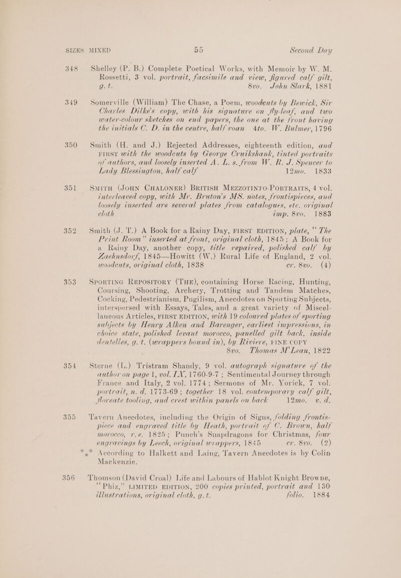 348 349 350 304 ww CN et 356 Shelley (P. B.) Complete Poetical Works, with Memoir by W. M. Rossetti, 3 vol. portrait, facsimile and view, figured calf gilt, g. t. 8v0o. John Slark, 1881 Somerville (William) The Chase, a Poem, woodeuts by Bewick, Sir Charles Dilke’s copy, with his signature on jfly-leaf, and two water-colour sketches on end papers, the one at the front having the initials C. D. in the centre, half roan 4to. W. Bulmer, 1796 Smith (H. and J.) Rejected Addresses, eighteenth edition, and FIRST with the woodcuts by George Cruikshank, tinted portraits of authors, and loosely inserted A. L. s. from W. R. J. Spencer to Lady Blessington, half calf 12me. 13889 SmirH (JOHN CHALONER) BRITISH MEZzZOTINTO-PORTRAITS, 4 vol. interleaved copy, with Mr. Bruton’s MS. notes, frontispieces, and loosely inserted are several plates from catalogues, etc. original cloth imp. 8vo. 1883 Smith (J. I.) A Book for a Rainy Day, FIRST EDITION, plate, “ The Print Room” inserted at front, original cloth, 1845; A Book for a Rainy Day, another copy, ¢ztle repaired, polished calf by Zaehnsdorf, 1845—Howitt (W.) Rural Life of England, 2 vol. woodcuts, original cloth, 1838 cr. 8vo. (4) Sportinc Repository (THE), containing Horse Racing, Hunting, Coursing, Shooting, Archery, Trotting and ‘'andem Matches, Cocking, Pedestrianism, Pugilism, Anecdotes on Sporting Subjects, interspersed with Essays, ‘Tales, and a great variety of Miscel- laneous Articles, FIRST EDITION, with 19 coloured plates of sporting subjects by Henry Alken and Barenger, earliest impressions, in choice state, polished levant morocco, panelled gilt back, inside dentelles, g. t. (wrappers bound in), by Riviere, VINE COPY 8vo. Thomas M'Lean, 1822 . Sterne (LL.) Tristram Shandy, 9 vol. autograph signature of the author on page 1, vol. LX, 1760-9-7 ; Sentimental Journey through France and Italy, 2 vol. 1774; Sermons of Mr. Yorick, 7 vol. portrait, n. d. 1773-69 ; together 18 vol. contemporary calf gilt, Horeate tooling, and crest within panels on back 12mo. v. a. Tavern Anecdotes, including the Origin of Signs, jolding jfrontis- piece and engraved title by Heath, portrait of C. Brown, half morocco, v.e. 1825; Punch’s Snapdragons for Christmas, four engravings by Leech, original wrappers, 1845 cr. 8vo. (2) Mackenzie. Thomson (David Croal) Lifeand Labours of Hablot Knight Browne, “Phiz,” LIMITED EDITION, 200 copies printed, portrait and 130 illustrations, original cloth, g.t. folio. 1884