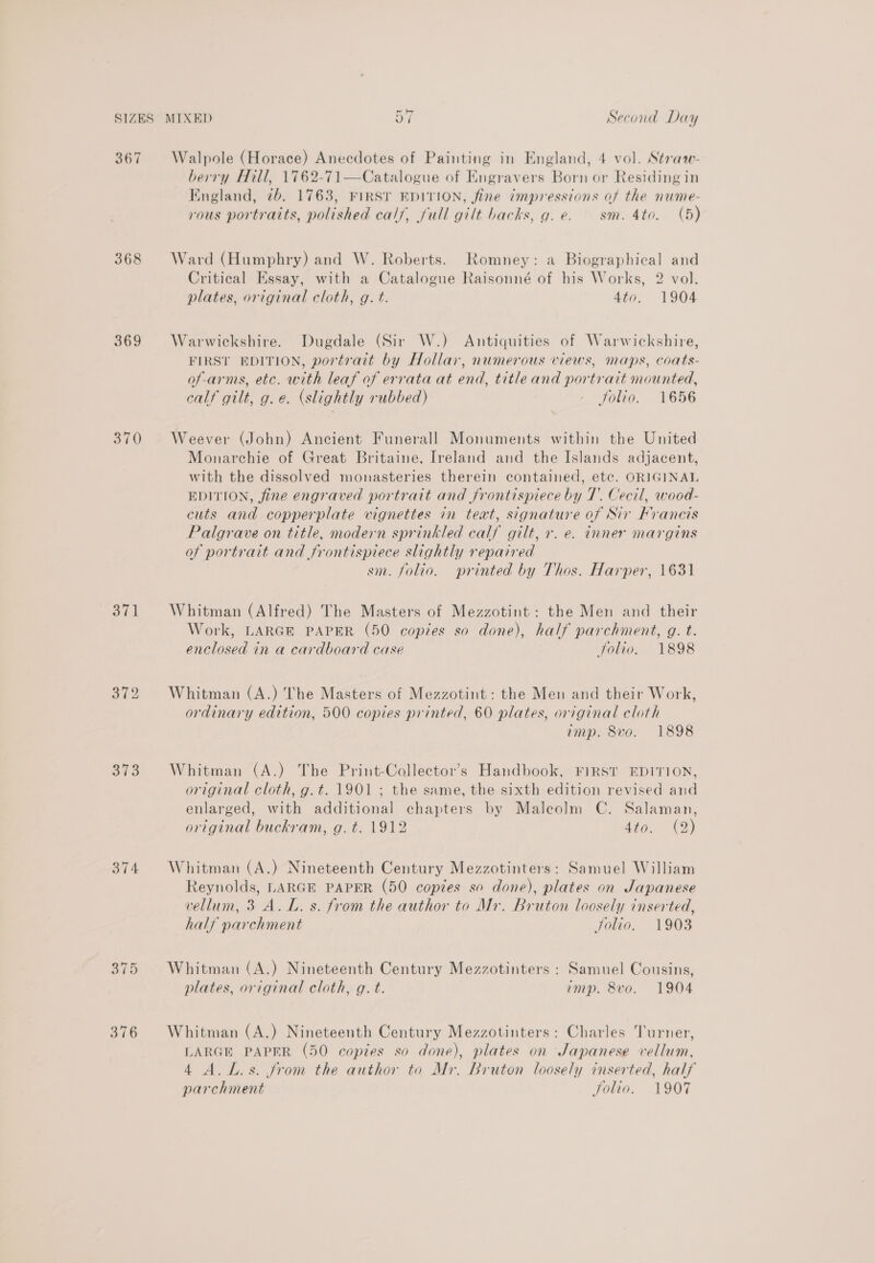 367 368 369 370 373 376 Walpole (Horace) Anecdotes of Painting in England, 4 vol. Stratw- berry Hill, 1762-71—Catalogue of Engravers Born or Residing in England, 7b. 1763, FIRST EDITION, fine impressions of the nume- vous portraits, polished calf, full gilt backs, g. e. sm. 4to. (5) Ward (Humphry) and W. Roberts. Romney: a Biographical and Critical Essay, with a Catalogue Raisonné of his Works, 2 vol. plates, original cloth, g. t. 4to. 1904 Warwickshire. Dugdale (Sir W.) Antiquities of Warwickshire, FIRST EDITION, portrait by Hollar, numerous views, maps, coats- of -arms, etc. with leaf of errata at end, title and portrait mounted, calf gilt, g.e. (slightly rubbed) - folio. 1656 Weever (John) Ancient Funerall Monuments within the United Monarchie of Great Britaine, Ireland and the Islands adjacent, with the dissolved monasteries therein contained, etc. ORIGINAL EDITION, fine engraved portrait and frontispiece by 7. Cecil, wood- cuts and copperplate vignettes in teat, signature of Sir Francis Palgrave on title, modern sprinkled calf gilt, r. e. inner margins of portrait and frontispiece slightly repaired sm. folio. printed by Thos. Harper, 1631 Whitman (Alfred) The Masters of Mezzotint: the Men and their Work, LARGE PAPER (50 copies so done), half parchment, g. t. enclosed in a cardboard case folio. 1898 Whitman (A.) The Masters of Mezzotint : the Men and their Work, ordinary edition, 500 copies printed, 60 plates, original cloth amp. 8vo. 1898 Whitman (A.) The Print-Collector’s Handbook, FIRST EDITION, original cloth, g.t. 1901 ; the same, the sixth edition revised and enlarged, with additional chapters by Malcolm C. Salaman, original buckram, g. t. 1912 440. - (9) Whitman (A.) Nineteenth Century Mezzotinters: Samuel William Reynolds, LARGE PAPER (50 copies so done), plates on Japanese vellum, 3 A.L. s. from the author to Mr. Bruton loosely inserted, half parchment Jolio. 1903 Whitman (A.) Nineteenth Century Mezzotinters : Samuel Cousins, plates, original cloth, g. t. imp. 8vo. 1904 Whitman (A.) Nineteenth Century Mezzotinters: Charles Turner, LARGE PAPER (50 copies so done), plates on Japanese vellum, 4 A. Ls. from the author to Mr. Bruton loosely inserted, half parchment Solio. 1907