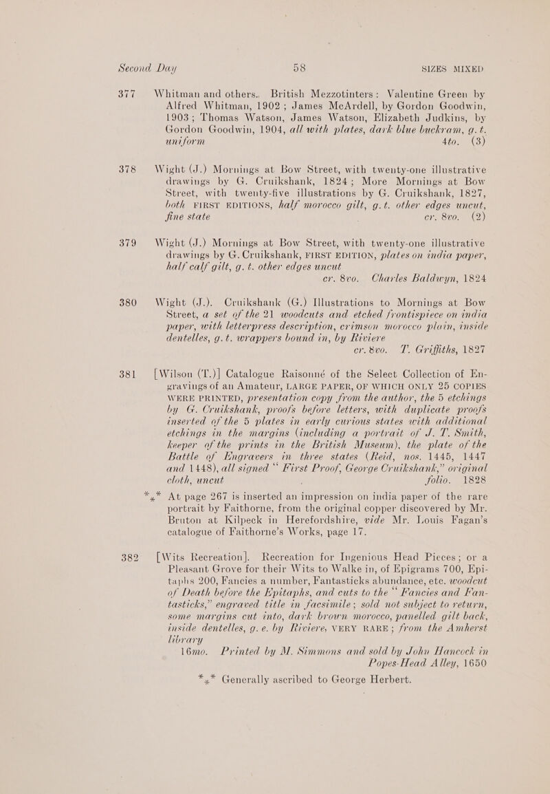 377 Whitman and others. British Mezzotinters: Valentine Green by Alfred Whitman, 1902; James McArdell, by Gordon Goodwin, 1903; Thomas Watson, James Watson, Elizabeth Judkins, by Gordon Goodwin, 1904, all with plates, dark blue buckram, g. t. uniform 4to. (3) 378 Wight (J.) Mornings at Bow Street, with twenty-one illustrative drawings by G. Cruikshank, 1824; More Mornings at Bow Street, with twenty-five illustrations by G. Cruikshank, 1827, both FIRST EDITIONS, half morocco gilt, g.t. other edges uncut, jine state cr. 8vo. (2) 379 Wight (J.) Mornings at Bow Street, with twenty-one illustrative drawings by G. Cruikshank, FIRST EDITION, plates on india paper, half calf gilt, g. t. other edges uncut cr. 8v0. Charles Baldwyn, 1824 380 Wight (J.). Cruikshank (G.) Illustrations to Mornings at Bow Street, a set of the 21 woodcuts and etched frontispiece on india paper, with letterpress description, crimson morocco plain, inside dentelles, g.t. wrappers bound in, by Riviere cr.8vo. T. Griffiths, 1827 381 [Wilson (T.)] Catalogue Raisonné of the Select Collection of En- gravings of an Amateur, LARGE PAPER, OF WHICH ONLY 25 COPIES WERE PRINTED, presentation copy from the author, the 5 etchings by G. Cruikshank, proofs before letters, with duplicate proofs inserted of the 5 plates in early curious states with additional etchings in the margins (including a portrait of J. T. Smith, keeper of the prints in the British Museum), the plate of the Battle of Engravers in three states (Reid, nos. 1445, 1447 and 1448), all signed “ First Proof, George Cruikshank,” original cloth, uncut folio. 1828 *.* At page 267 is inserted an Na on india paper of the rare portrait by Faithorne, from the original copper discovered by Mr. Bruton at Kilpeck in Herefordshire, vide Mr. Louis Fagan’s catalogue of Faithorne’s Works, page 17. 382 [Wits Recreation]. Recreation for Ingenious Head Pieces; or a Pleasant Grove for their Wits to Walke in, of Epigrams 700, Epi- taphs 200, Fancies a number, Fantasticks abundance, ete. woodcut of Death before the Epitaphs, and cuts to the“ Fancies and Kan- tasticks,” engraved title in facsimile; sold not subject to return, some margins cut into, dark brown morocco, panelled gilt back, inside dentelles, g.e. by Riviere, VERY RARE; from the Amherst library l6mo. Printed by M. Simmons and sold by John Hancock in Popes-Head Alley, 1650 *.* Generally ascribed to George Herbert.