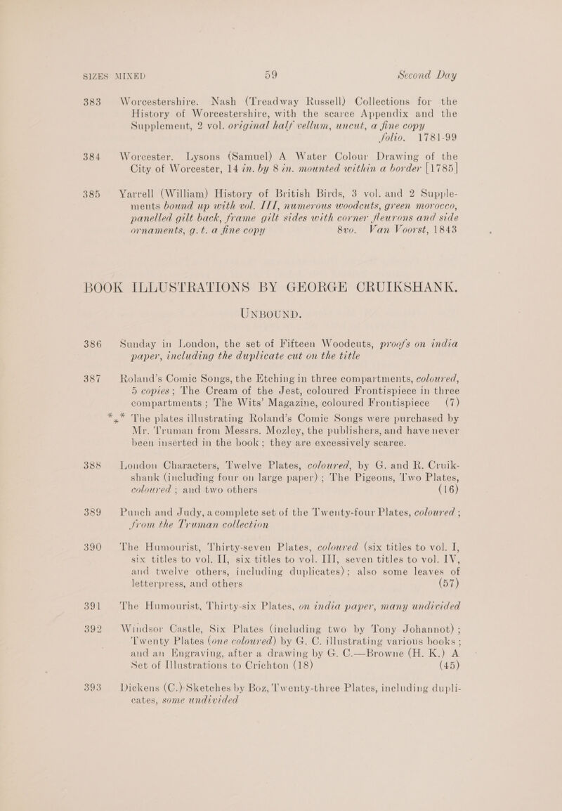 383 384 385 Worcestershire. Nash (Treadway Russell) Collections for the History of Worcestershire, with the scarce Appendix and the Supplement, 2 vol. orginal half vellum, uncut, a fine copy folta., VT81-99 Worcester. Lysons (Samuel) A Water Colour Drawing of the City of Worcester, 14 in. by 8 in. mounted within a border [1785 | Yarrell (William) History of British Birds, 3 vol. and 2 Supple- ments bound up with vol. 11, numerous woodcuts, green morocco, panelled gilt back, frame gilt sides with corner fleurons and side ornaments, g.t. a fine copy 8vo. Van Voorst, 1843 386 367 393 UNBOUND. Sunday in London, the set of Fifteen Woodcuts, proofs on india paper, including the duplicate cut on the title Roland’s Comic Songs, the Etching in three compartments, coloured, 5 copies; The Cream of the Jest, coloured Frontispiece in three compartments ; The Wits’ Magazine, coloured Frontispiece (7) Mr. ‘Truman from Messrs. Mozley, the publishers, and have never been inserted in the book; they are excessively scarce. London Characters, ‘I'welve Plates, coloured, by G. and R. Cruik- shank (including four on large paper) ; The Pigeons, ‘Iwo Plates, coloured ; and two others (16) Punch and Judy, a complete set of the Twenty-four Plates, coloured ; trom the Truman collection The Humourist, Thirty-seven Plates, coloured (six titles to vol. I, six titles‘to vol. II, six titles to vol. III, seven titles to vol. 1V, and twelve others, including duplicates); also some leaves of letterpress, and others (57) The Humourist, Thirty-six Plates, on india paper, many undivided Windsor Castle, Six Plates (including two by Tony Johannot) ; ‘Twenty Plates (one coloured) by G. C. illustrating various books ; and an Engraving, after a drawing by G. C.—Browne (H. K.) A Set of Illustrations to Crichton (18) (45) Dickens (C.) Sketches by Boz, Twenty-three Plates, including dupli- cates, some undivided