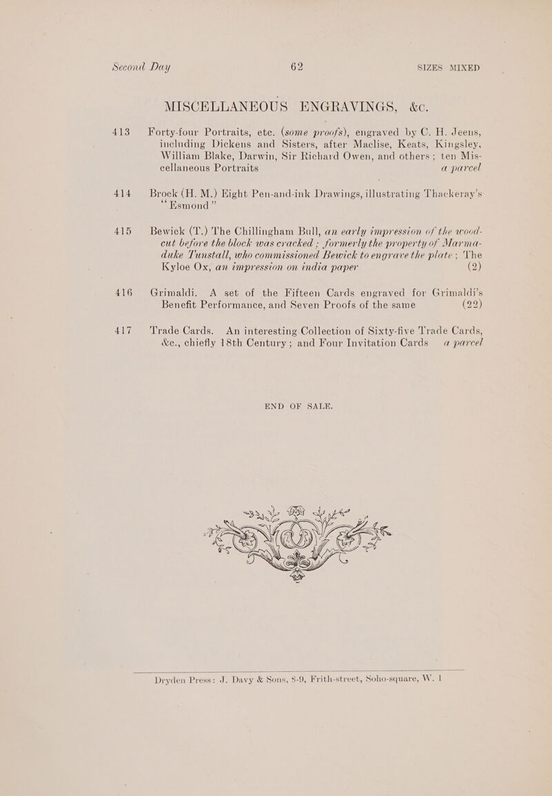 MISCELLANEOUS ENGRAVINGS, &amp;c. 413 Forty-four Portraits, ete. (some proofs), engraved by C. H. Jeens, including Dickens and Sisters, after Maclise, Keats, Kingsley, William Blake, Darwin, Sir Richard Owen, and others; ten Mis- cellaneous Portraits a parcel 414 Brock (H. M.) Eight Pen-and-ink Drawings, illustrating Thackeray’s Esmond ” 415 Bewick (T.) The Chillingham Bull, an early impression of the wood- cut before the block was cracked ; formerly the property of Marma- duke Tunstall, who commissioned Bewick to engrave the plate; The Kyloe Ox, an impression on india paper (2) 416 Grimaldi. A set of the Fifteen Cards engraved for Grimaldi’s Benefit Performance, and Seven Proofs of the same (2 417 ‘Trade Cards. An interesting Collection of Sixty-five Trade Cards, &amp;e., chiefly 18th Century; and Four Invitation Cards a parcel   Dryden Press: J. Davy &amp; Sons, 3-9, Frith-street, Soho-square, W. |