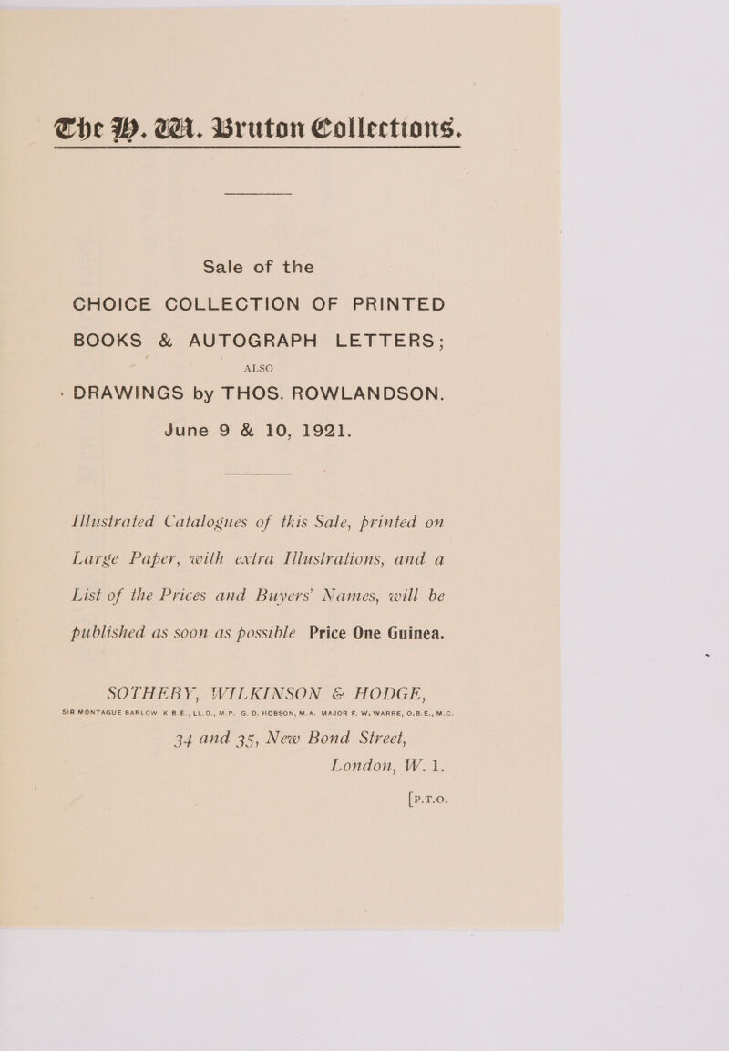 | The WM. A. Bruton Collections. Sale of the CHOICE COLLECTION OF PRINTED BOOKS &amp; AUTOGRAPH LETTERS; ALSO * DRAWINGS by THOS. ROWLANDSON. June 9 &amp; 10, 1921. Illustrated Catalogues of this Sale, printed on Large Paper, with extra Illustrations, and a List of the Prices and Buyers’ Names, will be published as soon as possible Price One Guinea. SOTHEBY, WILKINSON &amp; HODGE, S)R MONTAGUE BARLOW, K.B.E., LL.D., M.P. G. D. HOBSON, M.A. MAJOR F. W. WARRE, O.B.E., M.C. 34 and 35, New Bond Street, London, W. 1. [P.T.O.