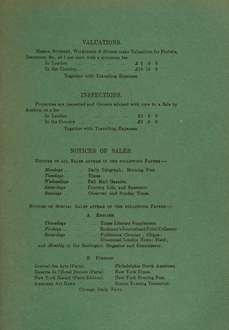   fe VALUATIONS. A, Mee ee Wiles &amp; Hoper age Valuations f for 3x Probate, ee . Tonnes, &amp;c., at] per cent. witha minimum fee : ; a ee ee ee Dai te Ss ee : th fe peibe fe pee as LID 10 G7 ue oe hes e ms as Spe Together v with h Travelling Expense Cee Tate Sy = ie &lt; INSPECTIONS, Piapertiok &amp; are e innpestd and Owners advised with view to. a Sele by i tess Cees ane ~ : rae ue, = | ee ee ee oe = —s Together with ‘Travelling pens. A a . oo oS aS  Peek one aoe ie  NOTICES: oF SALES. | i - S : : ee  Re Tuesdays... ee os Times 2 ge Hee ee oe, ah ae Wetneriaye ee : te ‘Saturdays — oS 5 Country. Life, a Sreton” : oe es | ienned ve Ae and lee Times.” ee   , i Eas f Sh  _ Norwons OF | SPECIAL Sanne APPEAR IN, THE FOLLOWING. ) PAPERS — oS ae ~  ee ce — Sia ay oe 2 Bookie? sJournaland Print Céllentee oi ee oe fe Saturdays tee ~ Publishers’ Circular ; Clique; ss | a eee - Tilustrated London News; Field ; cand 1 Monthy in the Burlington Meters and pias sass hae Ree ay fs 2 Ce Ee b = t we ‘ = a. ele 2 a Rm - is a a ‘  eee res Ren ed : ae B -Forzioy. a sae eee Se ie moe ¢ ee des Arte Pera. — io “Philadelphia North American, eae pecs - = - s Garette de V'Hotel Drouot (Paris). New York Times. — ae New York Herald (Paris Edition). New York Evening Post. aa, American Art News, ee ee a Boston Evening Transeript. cee a _Chiengo ee News, . 5 a P Shed iy eS a oH : De oe ris ne i - : fs * ans or ; “ Sie as a = ee tig aie: y tS te ea ry ~ ia ng a: ayes é a ie ee, 3 . Bs = I 6 , 7 $5 Bay oy Pn s , pass } =i) ae - Pa ig 