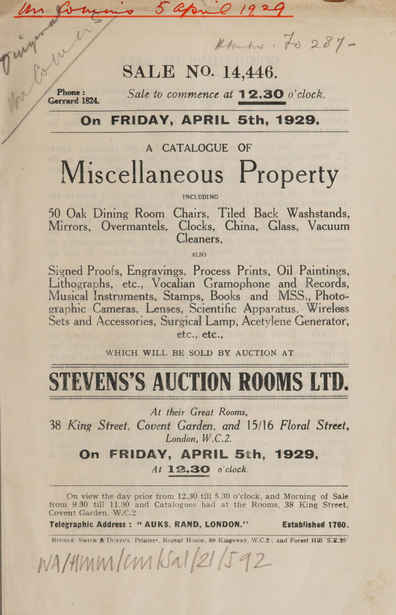   ff 4 i pS ae ae wily pes oo 7 = V / SALE NO. 14,446. N ff Phowe Sale to commence at 12.30 o'clock. 4 Gerrard 1824. PDI REE ATS RL} On FRIDAY, APRIL Sth, 1929.  A CATALOGUE OF Miscellaneous Property INCLUDING 50 Oak Dinmg Room Chairs, Tiled Back Washstands, Mirrors, Overmantels, Clocks, China, Glass, Vacuum Cleaners, ALSO Signed Proofs, Engravings, Process Prints, Oil Paintings, Piheeeohs, etc., Vocalian Oy eaee Be and Records, Musical Parana, Stamps, Books and MSS., Photo graphic Cameras, Lenses, Scientific Apparatus, Wireless Sets and Accessories, Surgical Lamp, Acetylene Generator, ‘ etc., etc., WHICH WILL BE SOLD BY AUCTION AT STEVENS’ S AUCTION ROOMS LTD. At their Great Rooms, 38 King Street, Covent Garden, and 15/16 Floral Street, London, W.C.2. On FRIDAY, APRIL Sth, 1929, At 12.30 o'clock. On view the day prior from 12.30 till 5.30 o’clock, and Morning of Sale from 9.30 til! 11.30 and Catalogues had at the Rooms, 38 King Street, Covent Garden, W.C.2. Telegraphic Address: ‘“‘ AUKS, RAND, LONDON.”’ Established 1760.   “Rinput SmitH &amp; Durrus ‘Printers. Regent House, 89 ‘Kingsway, W.C.2: and Forest Hill S.%.28