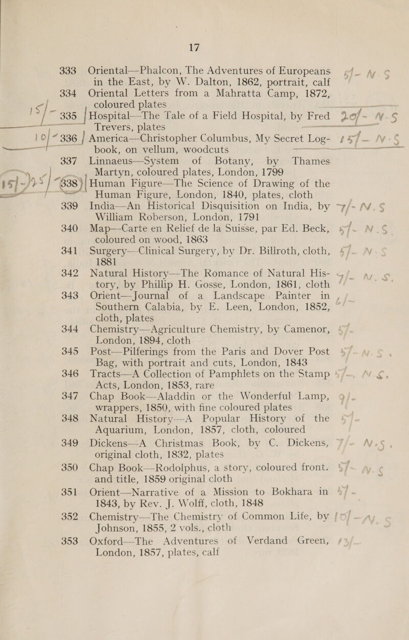 in the East, by W. Dalton, 1862, portrait, calf 334 Oriental Letters from a Mahratta Camp, 1872, -| coloured plates —_— a | Trevers, plates book, on vellum, woodcuts “—~y | Martyn, coloured plates, London, 1799 Ly | ~j)&gt; s iF “g38)|Human | Figure—The Science of Drawing of the a “~~ Human Figure, London, 1840, plates, cloth Vrams William Roberson, London, 1791 340 Map—Carte en Relief de la Suisse, par Ed. Beck, coloured on wood, 1863 341 Surgery—-Clinical Surgery, by Dr. Billroth, cloth, 1881 342 Natural History—-The Romance of Natural His- tory, by Phillip H. Gosse, London, 1861, cloth Southern, Calabia,, by ©. Leen; London, 1852, cloth, plates 344 Chemistry—Agriculture Chemistry, by Camenor, London, 1894, cloth 345 Post—Pilferings from the Paris and Dover Post Bag, with portrait and cuts, London, 1843 346 Tracts—A Collection of Pamphlets on the Stamp Acts, London, 1853, rare 347 Chap Book—Aladdin or the Wonderful Lamp, wrappers, 1850, with fine coloured plates 348 Natural History—A Popular History of the Aquarium, London, 1857, cloth, coloured 349 Dickens—-A Christmas Book, by C. Dickens, original cloth, 1832, plates 350 Chap Book—Rodolphus, a story, coloured front. and title, 1859 original cloth 351. Orient—Narrative of a Mission to Bokhara in 1843, by Rev. J. Wolff, cloth, 1848  Johnson, 1855, 2 vols., cloth 353 Oxford—-The Adventures of Verdand Green, London, 1857, plates, calf