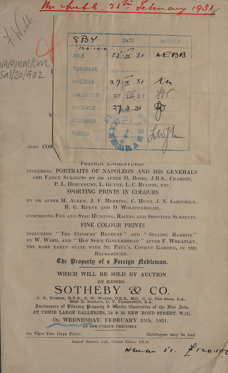    SB V, DATE nin,  (20-60-06 r af | SALE ZA ST MEBR. lw  a CHESKED ADM St COLLECTED 27.71 3 i | | PURCHASE | | | RECEIVED aan A eK Hy deal ACCESSED Ply sant | PASSED 5 ALSO COS MM ee PROINULL WIVUOLAYV LIVUD INCLUDING PORTRAITS OF NAPOLEON AND HIS GENERALS AND Fancy SUBJECTS BY oR AFTER D. Bosio, J.B.S., CHARDIN, P. L. Desucourr, L. Guyot, L. C. Ruorre, ere. SPORTING PRINTS IN COLOURS BY OR AFTER H. ALKEN, J. F. Herrine, C. Hunt, J. N. SARTORIUS . R. G. Reeve anp D. WoLsTENHOLME,  COMPRISING Fox and Stac Huntinc, RAciING AND SHOOTING SUBJECTS. FINE COLOUR PRINTS INCLUDING ‘‘ THE CiTIzENS’ RETREAT” AND ‘ SELi~inc Rappirs ” BY W. Warp, anv ‘“‘ Hort Spicer GINGERBREAD ” AFTER F, WHEATLEY, THE RARE EARLY STATE WITH ST. PAUL’s, COVENT GARDEN, IN THE BACKGROUND. Ghe Property of a Foreign Nobleman.  WHICH WILL BE SOLD BY AUCTION BY MESSRS. sOebPELE BY? 2 -CO. G. D. HoBsoNn, M.V.O., F. W. WARRE, O.B.E., M.C., C. G. Drs GRAz, B.A., Miss ‘E. Bartow, C. V. PILKINGTON, B.A, Auctioneers of Literary Property &amp; Works illustratize ot the Fine Arts, AT THEIR LARGE GALLERIES, 34 &amp; 35 NEW BOND STREET, W.(1)}. On WEDNESDAY, FEBRUARY 25th, 1931, RPE NS ONE O'CLOCK PRECISELY On View Two Days Prior. Catalogues may be had Samuel Stephen Ltd., Crystal Palace, S,E,19  ~ pr