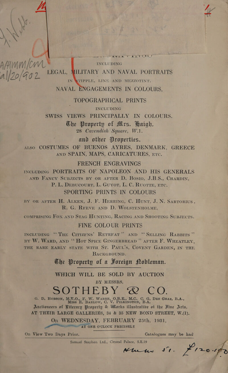  desl a ek TN, A A) INCLUDING ILITARY AND NAVAL PORTRAITS N @TIPPLE, LINE: AND MEZZOTINT. GAGEMENTS IN COLOURS, TOPOGRAPHICAL PRINTS INCLUDING SWISS VIEWS PRINCIPALLY IN COLOURS. Ghe Property of Mlrs. Haigh, 28 Cavendish Square, W.1. and other Properties, arso COSTUMES OF BUENOS AYRES, DENMARK, GREECE AND SPAIN, MAPS, CARICATURES, Etc. FRENCH ENGRAVINGS INCLUDING PORTRAITS OF NAPOLEON AND HIS GENERALS AND FANCY SUBJECTS BY OR AFTER D. Bosio, J.B.S., CHarpin, P. L. DEBucovurtT, L. Guyot, L. C. Ruortre, Etc. SPORTING PRINTS IN COLOURS BY OR AFTER H. ALKEN, J. F. Herrine, C. Hunt, J. N. Sarrorius. R. G. REEVE anp D. WoLSTENHOLME,    AAI Vy micwL* : 20/40 7 LEGAL, NAVAL COMPRISING Fox anp STAG HuntTING, RACING AND SHOOTING SUBJECTS. FINE COLOUR PRINTS INCLUDING ‘** THE CiTIzENs’ RETREAT” AND ‘* SELLING Rapsrrts ”” BY W. Warp, AND ‘‘ Hot Spicr GINGERBREAD ” AFTER F, WHEATLEY, THE RARE EARLY STATE WITH ST. PAuL’s, COVENT GARDEN, IN THE BACKGROUND. Ghe Property of a Foreign Nobleman. WHICH WILL BE SOLD BY AUCTION BY MESSRS. mone BY 2 CO. G. D. Hosson, M.V.O., F. W. WARRE, O.B.E., M.C., C. G. DES GRAz, B.A., Miss EK. Bartow, C. V. PILKINGTON, B.A. Auctioneers of Literary Property &amp; Works illustrative ot the Fine Arts, AT THEIR LARGE GALLERIES, 34 &amp; 35 NEW BOND STREET, W.(1). On WEDNESDAY, FEBRUARY 25th, 1931, _ LS ONE, O'CLOCK PRECISELY On View Two Days Prior. Catalogues may be had Samuel Stephen Ltd., Crystal Palace, S.E,19