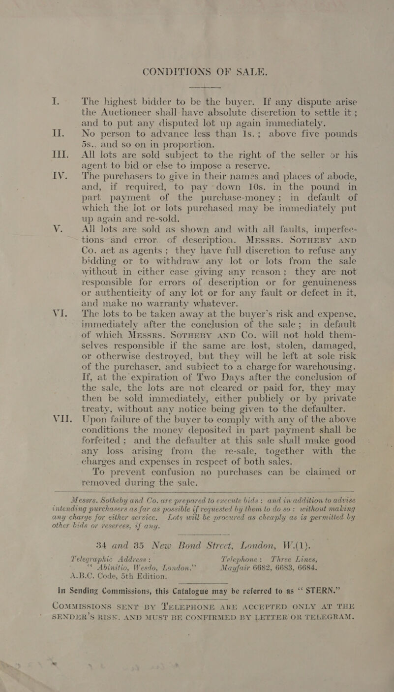 CONDITIONS OF SALE. ——— EE be The highest bidder to be the buyer. If any dispute arise the Auctioneer shall-have absolute discretion to settle it ; and to put any disputed lot up again immediately. II. No person to advance less than 1s.; above five pounds 5s.. and so on in proportion. III. All lots are sold subject to the right of the seller or his agent to bid or else to impose a reserve. IV. The purchasers to give in their names and places of abode, and, if required, to pay down 10s. in the pound in part payment of the purchase-money; in default of which the lot or lots purchased may be immediately put up again and re-sold. Y. ~—-All lots are sold as shown and with all faults, imperfec- tions and error. of description. MrEssrs. SoTHEBY AND Co. act as agents; they have full discretion to refuse any bidding or to withdraw any lot or lots from the sale without in either case giving any reason; they are not responsible for errors of. description or for genuineness or authenticity of any lot or for any fault or defect in it, and make no warranty whatever. VI. The lots to be taken away at the buyer’s risk and expense, immediately after the conclusion of the sale; in default of which Messrs. SoTHEBY AND Co. will not hold them- selves responsible if the same are. lost, stolen, damaged, or otherwise destroyed, but they will be left at sole risk of the purchaser, and subject to a charge for warehousing. If, at the expiration of Two Days after the conclusion of the sale, the lots are not cleared or paid for, they may then be sold immediately, either publicly or by private treaty, without any notice being given to the defaulter. VII. Upon failure of the buyer to comply with any of the above conditions the money deposited in part payment shall be forfeited ; and the defaulter at this sale shall make good any loss arising from the re-sale, together with the charges and expenses in respect of both sales. To prevent confusion no purchases can be claimed or removed during the sale.  Messrs. Sotheby and Co. are prepared to execute bids : and in addition to advise intending purchasers as far as possible if requested by them to do so: without making any charge for either service. Lots will be procured as cheaply as is permitted by other bids or reserves, if any. 34 and 385 New Bond Street, London, W.(1) Telegraphic Address : Telephone: Three Lines, “* Abinitio, Wesdo, London.” Mayfair 6682, 6683, 6684. A.B.C. Code, 5th Edition. In Sending Commissions, this Catalogue may be referred to as “‘ STERN.” COMMISSIONS SENT BY TELEPHONE ARE ACCEPTED ONLY AT THE SENDER’S RISE. AND MUST BE CONFIRMED BY LETTER OR TELEGRAM.