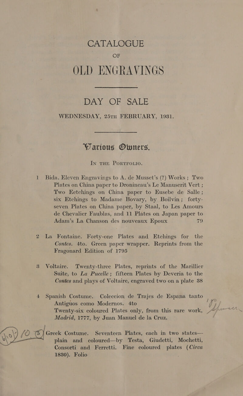  CATALOGUE OF OLD ENGRAVINGS BAY OR ASALE WEDNESDAY, 25th FEBRUARY, 1931. Warious Owners, In THE PORTFOLIO. Bida. Eleven Engravings to A. de Musset’s (?) Works ; Two Plates on China paper to Dronineau’s Le Manuscrit Vert ; Two Eetchings on China paper to Eusebe de Salle ; six Etchings to Madame Bovary, by Boilvin; forty- seven Plates on China paper, by Staal, to Les Amours Adam’s La Chanson des nouveaux Epoux 7 La Fontaine. Forty-one Plates and Etchings for the Contes. 4to. Green paper wrapper. Reprints from the Fragonard Edition of 1795 Voltaire. Twenty-three Plates, reprints of the Marillier Suite, to La Pucelle; fifteen Plates by Deveria to the Contes and plays of Voltaire, engraved two on a plate 38 Spanish Costume. Coleccion de Trajes de Espana tanto Antiguos como Modernos. 4to Twenty-six coloured Plates only, from this rare work, Madrid, 1777, by Juan Manuel de la Cruz. Greek Costume. Seventeen Plates, each in two states— plain and coloured—by Testa, Giudetti, Mochetti, Consorti and Ferretti. Fine coloured plates (Circa 1830). Folio