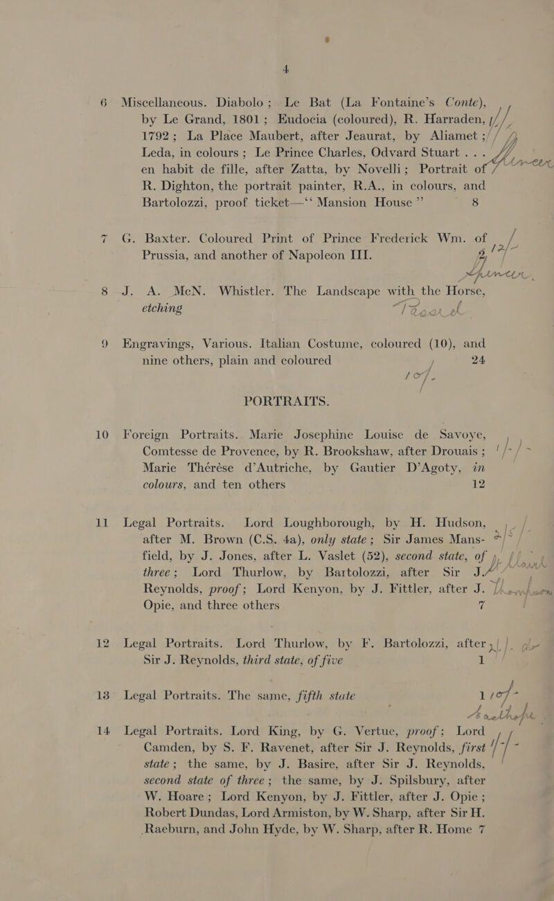 =) 10 11 13 14 Miscellaneous. Diabolo; Le Bat (La Fontaine’s Conte), by Le Grand, 1801; Eudocia (coloured), R. Se /, / 1792; La Place Maubert, after Jeaurat, by Aliamet ;/ / yj Leda, in colours ; Le Prince Charles, Odvard Stuart . i en habit de fille, after Zatta, by Novelli; Portrait o Aa R. Dighton, the portrait painter, R.A., in colours, and Bartolozzi, proof ticket—‘* Mansion House ” 8 G. Baxter. Coloured Print of Prince Frederick Wm. of rs Prussia, and another of Napoleon ILI. 2, age SFAW-CLYL J. A. McN. Whistler. The Landscape with the Horse, etching a ary Engravings, Various. Italian Costume, coloured (10), and nine others, plain and coloured J 24 PORTRAITS. Foreign Portraits.. Marie Josephine Louise de Savoye, Comtesse de Provence, by R. Brookshaw, after Drouais ; ' / af i Marie Thérése d’Autriche, by Gautier D’Agoty, in colours, and ten others i Legal Portraits. Lord Loughborough, by H. Hudson, ,_ / after M. Brown (C.S. 4a), only state; Sir James Mans- ce | field, by J. Jones, after L. Vaslet (52), second state, of », three; Lord Thurlow, by Bartolozzi, after Sir J. J. Reynolds, proof; Lord Kenyon, by J. Fittler, after J. i. on Opie, and three others if Legal Portraits. Lord Thurlow, by F. Bartolozzi, after , | iH ale Sir J. Reynolds, third state, of five 1s Legal Portraits. The same, fifth stute L sof 4 . Avie fx. Legal Portraits. Lord King, by G. Vertue, proof; Lord Camden, by S. F. Ravenet, after Sir J. Reynolds, first //- |- state; the same, by J. Basire, after Sir J. Reynolds, second state of three; the same, by J. Spilsbury, after W. Hoare; Lord Kenyon, by J. Fittler, after J. Opie ; Robert Dundas, Lord Armiston, by W. Sharp, after Sir H.