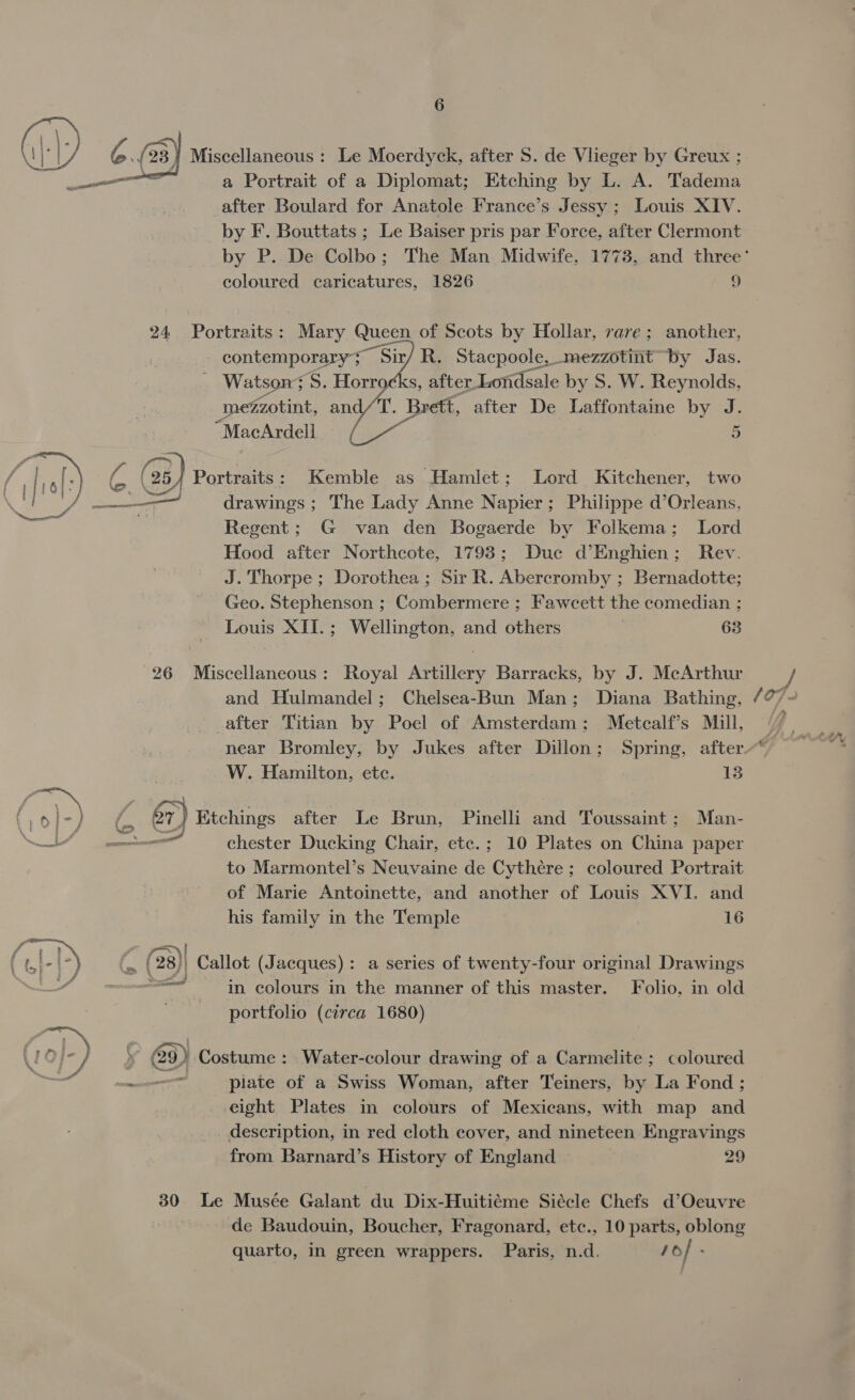 “Seen 6 23 } Miscellaneous : Le Moerdyck, after S. de Vlieger by Greux ; a Portrait of a Diplomat; Etching by L. A. Tadema _after Boulard for Anatole France’s Jessy ; Louis XIV. by F. Bouttats ; Le Baiser pris par Force, after Clermont coloured caricatures, 1826 9 24 Portraits: Mary Queen of Scots by Hollar, rare; another, contemporary; Sir/ R. Stacpoole, mezzotint by Jas. Watson: :S. Horrocks, after Londsale by S. W. Reynolds, mezzotint, an (T. Brett, after De Laffontaine by J.   drawings ; The Lady Anne Napier; Philippe d’Orleans, Regent; G van den Bogaerde by Folkema; Lord Hood after Northcote, 1793; Duc d’Enghien; Rev. J. Thorpe ; Dorothea; Sir R. Abercromby ; Bernadotte; Geo. Stephenson ; Combermere ; Fawcett the comedian ; Louis XII.; Wellington, and others } 63 26 Miscellaneous: Royal Artillery Barracks, by J. McArthur and Hulmandel; Chelsea-Bun Man; Diana Bathing, after Titian by Poel of Amsterdam; Metcalf’s Mill, W. Hamilton, etc. 13 &amp;r) Etchings after Le Brun, Pinelli sal Toussaint ; Man- ——— chester Ducking Chair, etc.; 10 Plates on China paper to Marmontel’s Neuvaine de ee. ; coloured Portrait of Marie Antoinette, and another of Louis XVI. and his family in the Temple | 16 (28) Callot (Jacques): a series of twenty-four original Drawings od in colours in the manner of this master. Folio, in old portfolio (circa 1680) @9) Costume: Water-colour drawing of a Carmelite ; coloured plate of a Swiss Woman, after Teiners, by La Fond ; eight Plates in colours of Mexicans, with map and description, in red cloth cover, and nineteen Engravings from Barnard’s History of England 29 30 Le Musée Galant du Dix-Huitiéme Siécle Chefs d’Ocuvre de Baudouin, Boucher, Fragonard, etc., 10 parts, oblong quarto, in green wrappers. Paris, n.d. 1o/ . ma &amp; s&lt;*