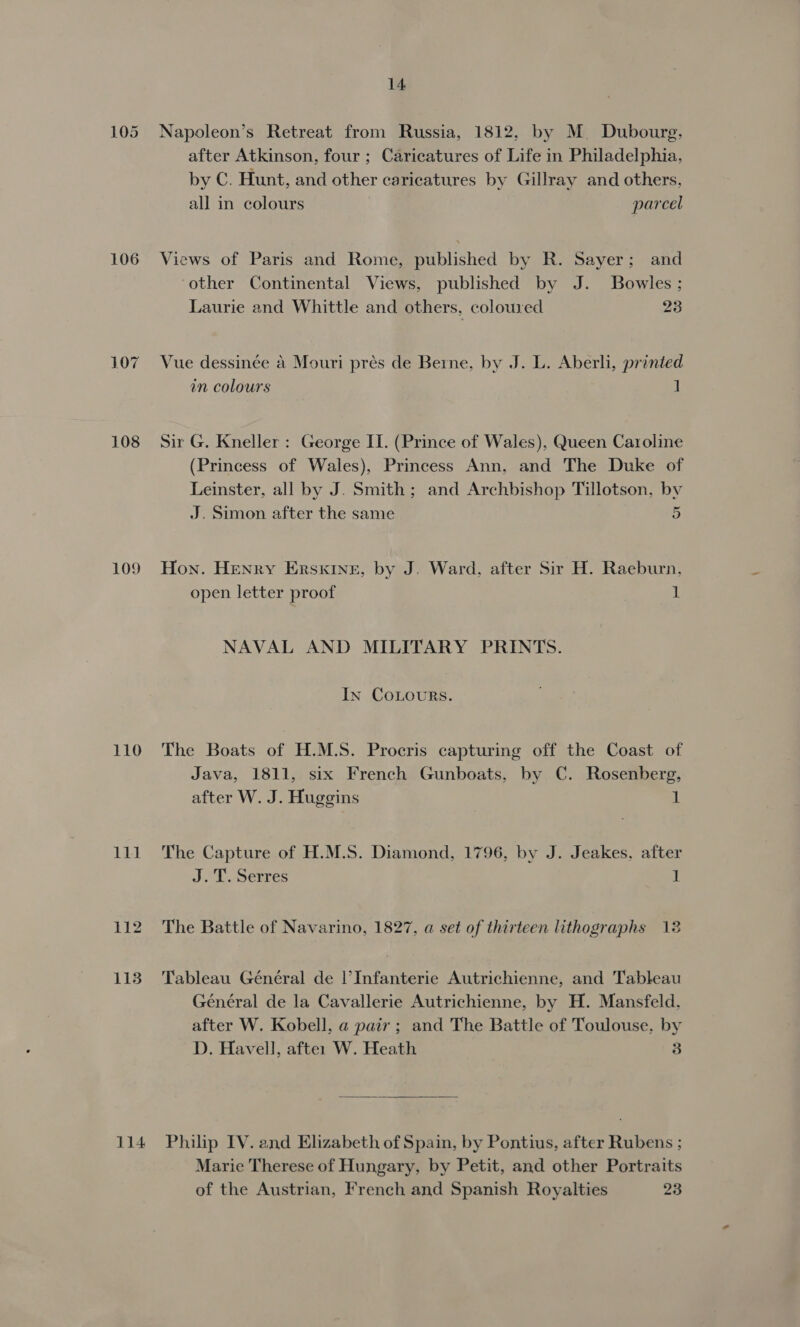 106 108 LO9 114 14 Napoleon’s Retreat from Russia, 1812, by M. Dubourg, after Atkinson, four ; Caricatures of Life in Philadelphia, by C. Hunt, and other caricatures by Gillray and others, all in colours parcel Views of Paris and Rome, published by R. Sayer; and ‘other Continental Views, published by J. Bowles; Laurie and Whittle and others, coloured 23 Vue dessinée a Mouri prés de Berne, by J. L. Aberli, printed in colours 1 Sir G. Kneller : George II. (Prince of Wales), Queen Caroline (Princess of Wales), Princess Ann, and The Duke of Leinster, all by J. Smith; and Archbishop Tillotson, by J. Simon after the same 5 Hon. Henry Erskine, by J. Ward, after Sir H. Raeburn. open letter proof 1 NAVAL AND MILITARY PRINTS. In CoLouRs. The Boats of H.M.S. Procris capturing off the Coast of Java, 1811, six French Gunboats, by C. Rosenberg, after W. J. Huggins 1 The Capture of H.M.S. Diamond, 1796, by J. Jeakes, after J. T. Serres 1 The Battle of Navarino, 1827, a set of thirteen lithographs 12 Tableau Général de |’Infanterie Autrichienne, and Tableau Général de la Cavallerie Autrichienne, by H. Mansfeld, after W. Kobell, a pair ; and The Battle of Toulouse, by D. Havell, after W. Heath 3  Philip IV. and Elizabeth of Spain, by Pontius, after Rubens ; Marie Therese of Hungary, by Petit, and other Portraits of the Austrian, French and Spanish Royalties 23
