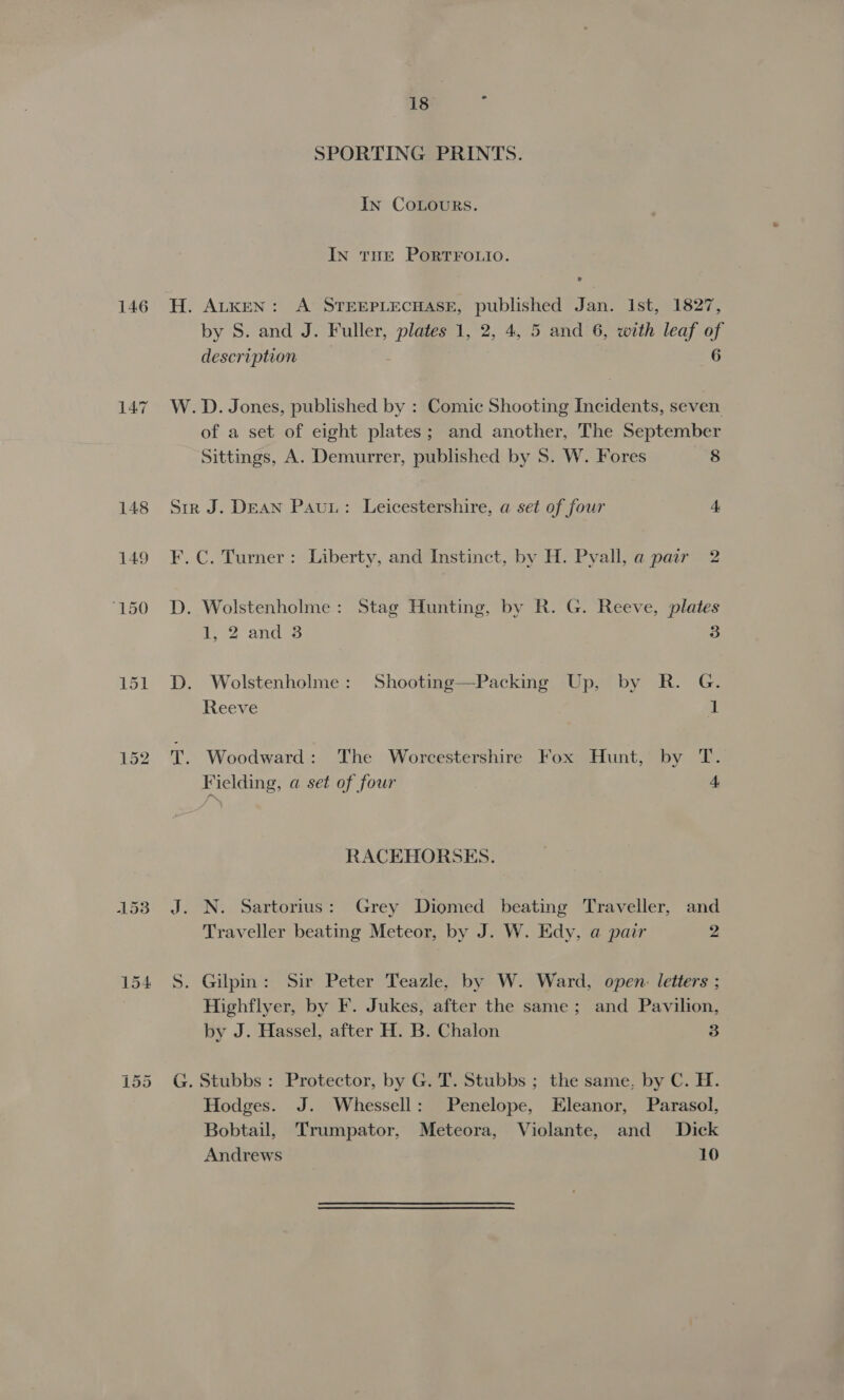 146 jul Or Ct 18 ‘ SPORTING PRINTS. In CoLours. In tHE PorTFOLIO. H. ALKEN: A STEEPLECHASE, published Jan. Ist, 1827, by S. and J. Fuller, plates 1, 2, 4, 5 and 6, with leaf of description 6 W.D. Jones, published by : Comic Shooting Incidents, seven of a set of eight plates; and another, The September Sittings, A. Demurrer, published by S. W. Fores 8 Sir J. DEAN Pau: Leicestershire, a set of four 4 F.C. Turner: Liberty, and Instinct, by H. Pyall,a pair 2 D. Wolstenholme: Stag Hunting, by R. G. Reeve, plates 1, 2 and 3 3 D. Wolstenholme: Shooting—Packing Up, by R. G. Reeve 1 T. Woodward: The Worcestershire Fox Hunt, by “FE Fielding, a set of four 4 RACEHORSES. J. N. Sartorius: Grey Diomed beating Traveller, and Traveller beating Meteor, by J. W. Edy, a pair 2 S. Gilpin: Sir Peter Teazle, by W. Ward, open: letters ; Highflyer, by F. Jukes, after the same; and Pavilion, by J. Hassel, after H. B. Chalon 3 G. Stubbs : Protector, by G. T. Stubbs ; the same, by C. H. Hodges. J. Whessell: Penelope, Eleanor, Parasol, Bobtail, Trumpator, Meteora, Violante, and Dick