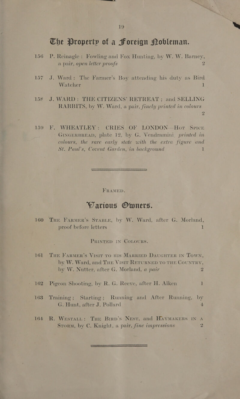 159 161 162 163 164 1g Cie Property of a Foreign Nobleman. P. Reinagle : Fowling and Fox Hunting, by W. W. Barney, a pair, open letter proofs 2 J. Ward: The Farmer’s Boy attending his duty as Bird Watcher 1 J. WARD: THE CITIZENS’ RETREAT ; and SELLING RABBITS, by W. Ward, a pair, finely printed in colours Oy F¥. WHEATLEY: CRIES OF LONDON-—Hor Spice GINGERBREAD, plate 12, by G. Vendramini, printed in colours, the rare early state with the extra figure and St. Paul’s, Covent Garden, in background 1 FRAMED. Warious Owners. proof before letters 1 PRINTED IN COLOURS. THE FARMER’S VISIT TO HIS MARRIED DAUGHTER IN Town, by W. Ward, and Tue Visir RETURNED TO THE COUNTRY, by W. Nutter, after G. Morland, a pair 2 Pigeon Shooting, by R. G. Reeve, after H. Alken 1 Training; Starting; Running and After Running, by G. Hunt, after J. Pollard 4 R. Westatu: THe Birp’s Nest, and HayMAKERS IN A Storm, by C. Knight, a pair, fine impressions 2  