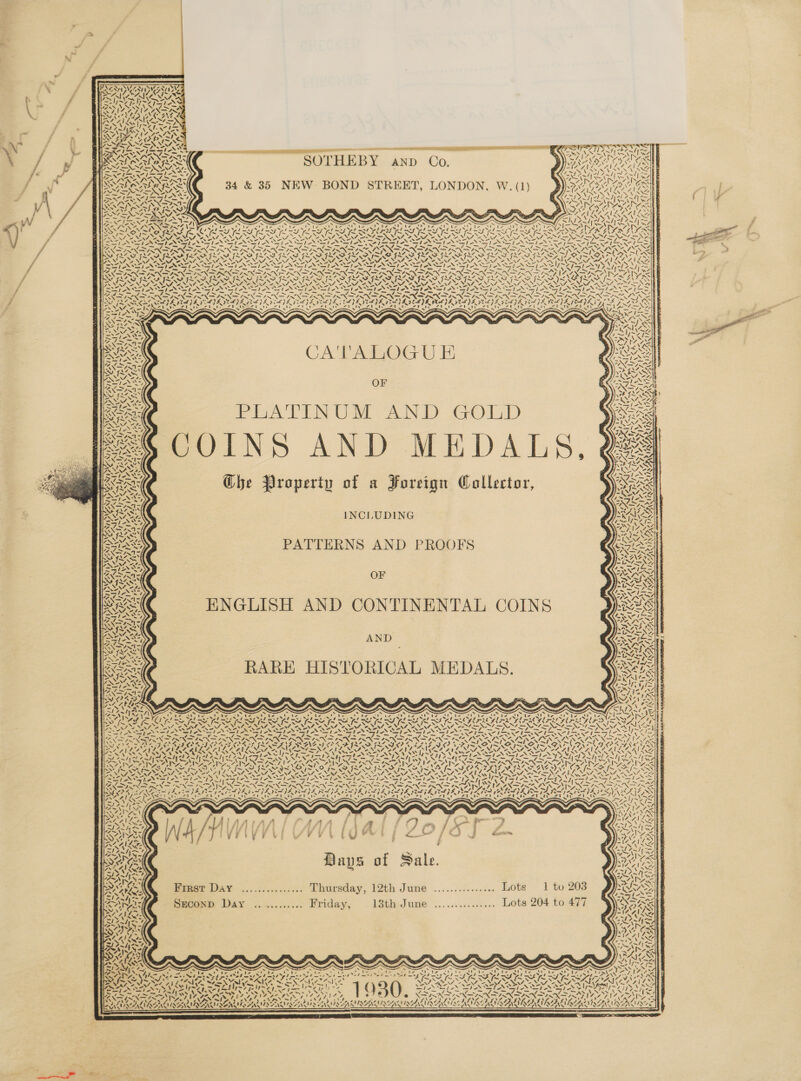   = —— SOTHEBY anp Co, 34 &amp; 35 NEW BOND STREET, LONDON, W. (1)  —            cs and OR RA ES egies SISN INN SINE INN FINNS 4 SNe PAO rive : (pa SRR Uperierren da AD YS AES 4 NEN 4A A %O NN      ae     * * . 4 Sy dec oh IE eee! gt alk | 4 VM INAS, i~ wa nwa IS I~ i IS ILS I~ y ft MIS SIS MIS MOSS VON NANA NNREN AIAN, NAAN ON vA» MATE NAT SOTA 7. arth del ad -.    —le    s Nisa hs wf . s  CA'VALOGU E OF TE ATTEN UO SCAND GO1D GOINS AND MEDALS, ? Ghe Property of a Foreign Collector,     ss   “4  | ‘ /  NIA ¢ 4 ifs   wy          &lt;2 r 4 BYR  S\ Oi “1 INCLUDING PATTERNS AND PROOFS OF ENGLISH AND CONTINENTAL COINS AND RARE HISTORICAL MEDALS.      ~  a NEN &lt; “7 4h! flr                                                                       bray Kee 7 at Rs AGRE J ‘4, eR, Oa ar | 3 /. ering (be ae igh Reg et Pay | a et Mari es PP Boe fe ee md Views ss RAS TAO PTY ; LAS Fe Rts ON &gt; OF eae TANLN NP 0 SINEAD VI INET ANT be f NENENNAS, N= NS VAS ]~ NY ASS, 3 LA TL LAN RN IL CG FFL % NSIS ZN NIN IIS LEACA INS NG IRNINN GT AN 2 i= SAU Sian NS x Sak =~ Se Pack ~ SA x7, 0 = Vie - = NO oe =: p os SINS TANNIN TN Se PSION TS Np I &gt; ~ y = Se Se a MUS A |] Ti ar OW LES ora Sa RSA as fos BN a — SS ad 4 \ iN PANN ZN ee “I . ‘ SS HY, Eels oid Wen Z Prine 7 died . o wv 4 Bays of Sale. eee DAS ..,..:0.4,-.-.-. Lhuraday, 12th June ............... Lote 1 to 203 Secomp Day ........... Friday, 13th June ............... Lots 204 to 477  °           SAWP SOS                         s s ~ ~ é Ot ee ee es te 28 fins ’ ah a, id Os Crea i mec alas 7 Na aNd me he am Ma nN ae ae me med my Joy RES ALY VAN. eee ANA eas oS ? NUS Paiea) tae getty i= ~cie ', SYA ( S ~ -— 7 — we * “AN ‘ys vam Ns 2 QAO RRA, Me AWAY WA Ae si Y/)) ey nYS ra Meo “ys ay, 4 : ie LOR ALR ARSENY DOI SINLU ISAS PATOL QANTAS       