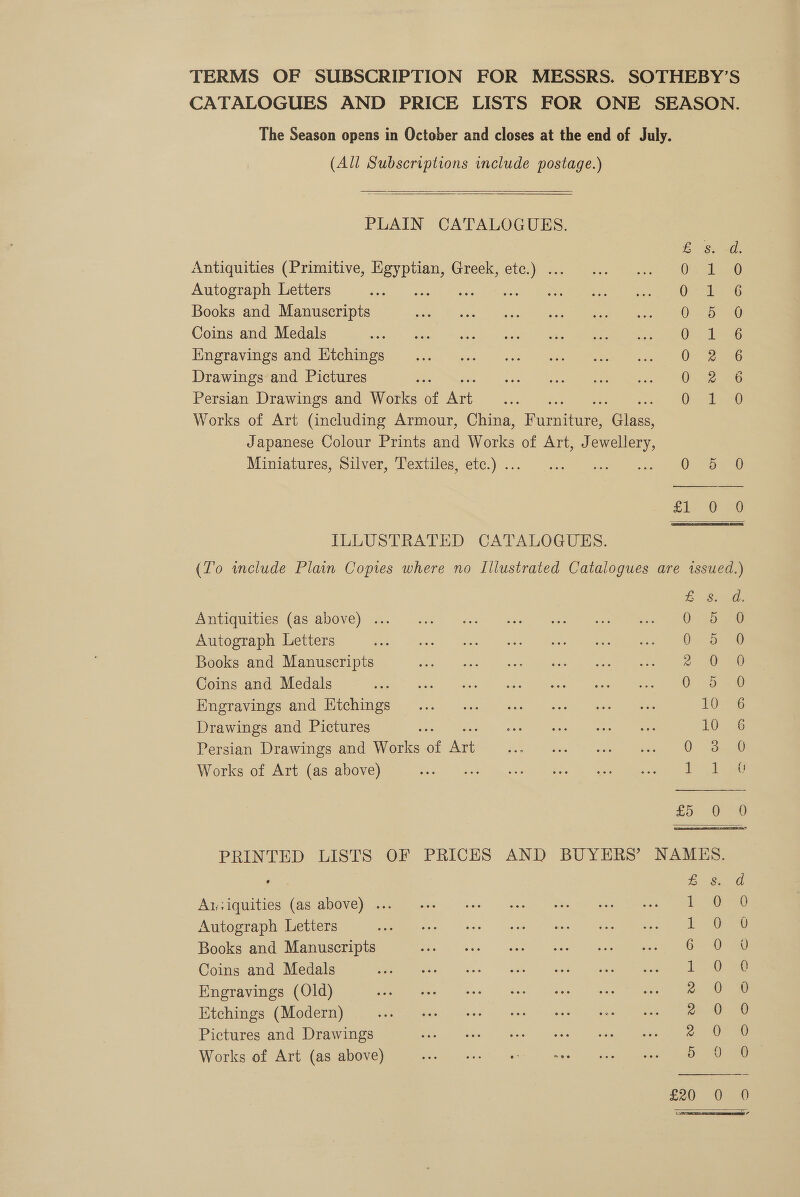 TERMS OF SUBSCRIPTION FOR MESSRS. SOTHEBY’S CATALOGUES AND PRICE LISTS FOR ONE SEASON. The Season opens in October and closes at the end of July. (All Subscriptions include postage.)   PLAIN CATALOGUES. E'S ae Antiquities (Primitive, pas Greek, — No Tist Autograph Letters Fe : OS alraG Books and Manuscripts OSD oe Coins and Medals ie aoe Engravings and Ktchings 0 2G Drawings and Pictures 0.52 eG Persian Drawings and Works of a ? 0 shay Works of Art (including Armour, China, Fumie. ines Japanese Colour Prints and Works of Art, J ee Miniatures, Silver, Textiles, etc.) .. Pa. aaa ey el   ILLUSTRATED CATALOGUES. (To wmclude Plain Copies where no Illustrated Catalogues are issued.)   ES: ad: Antiquities (as above) ... eee ee Autograph Letters ele Gewel Ueno ieee Books and Manuscripts 2° 0 0 Coins and Medals wos tee eee deed” ee ae ore Digrayimesvand (tchinge.) 2-65 “aeey See eo eer eee 10 6 Drawings and Pictures seis of = eine, es neon 10° 6 Persian Drawings and Works of jhe i Ost eee Works of Art (as above) 1-138 Zo 0) PRINTED LISTS OF PRICES AND BUYERS’ NAMES. Ee Siar A1:iquities (as above) ... 1 oe Autograph Letters 1-0-8 Books and Manuscripts 6-0 Coins and Medals Le ae Engravings (Old) 2 Oe Etchings (Modern) ae 2 0 Pictures and Drawings yea Works of Art (as above) 5 = ig ; &amp; ras) =) en)