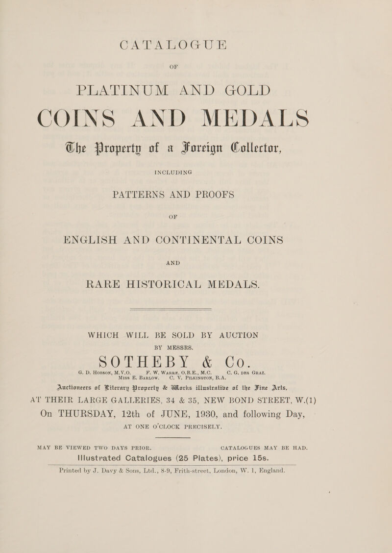 CATA Deo U's OF italia e dr JBN ChiMdadts BoIN LD, Grad D COINS AND MEDALS Che Property of a Foreign Collector, INCLUDING PATTERNS AND PROOFS oF ENGLISH AND CONTINENTAL COINS AND RARE HISTORICAL MEDALS.  WHICH WILL BE SOLD BY AUCTION BY MESSRS. G. D. Hogson, M.V.O. F. W. WarRRE, O.B.E., M.O. C. G. DES GRAZ. Miss E, Bariow. C. V. Pinkineron, B.A. Auctioneers of Literary Property &amp; Works illustrative of the Fine Aris, AT THEIR LARGE GALLERIES, 34 &amp; 35, NEW BOND STREET, W.(1) On THURSDAY, 12th of JUNE, 19380, and following Day, AT ONE O'CLOCK PRECISELY. MAY BE VIEWED TWO DAYS PRIOR. CATALOGUES MAY BE HAD. Illustrated Catalogues (25 Plates), price 15s.  Printed by J. Davy &amp; Sons, Ltd., 8-9, Frith-street, London, W. 1, England.