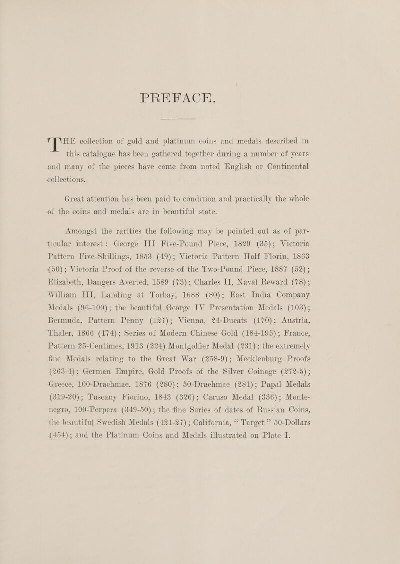 PREFACE. TFNHE collection of gold and platinum coins and medals described in this catalogue has been gathered together during a number of years and many of the pieces have come from noted English or Continental collections. Great attention has been paid to condition and practically the whole ol the coins and medals are in beautiful state. Amongst the rarities the following may be pointed out as of par- ticular interest: George JII Five-Pound Piece, 1820 (35); Victoria Pattern Five-Shillings, 1853 (49); Victoria Pattern Half Florin, 1863 (50); Victoria Proof of the reverse of the Two-Pound Piece, 1887 (52) ; Elizabeth, Dangers Averted, 1589 (73); Charles II, Naval Reward (78) ; William III, Landing at Torbay, 1688 (80); Hast India Company Medals (96-100); the beautiful George IV Presentation Medals (103); Bermuda, Pattern Penny (127); Vienna, 24-Ducats (170); Austria, Thaler, 1866 (174); Series of Modern Chinese Gold (184-195); France, Pattern 25-Centimes, 1913 (224) Montgolfier Medal (231); the extremely fine Medals relating to the Great War (258-9); Mecklenburg Proofs (263-4); German Empire, Gold Proofs of the Silver Coinage (272-5) ; ‘Greece, 100-Drachmae, 1876 (280); 50-Drachmae (281); Papal Medals (319-20); Tuscany Fiorino, 1843 (326); Caruso Medal (336); Monte- negro, 100-Perpera (349-50); the fine Series of dates of Russian Coins, the beautiful Swedish Medals (421-27) ; California, “ Target ” 50-Dollars {454); and the Platinum Coins and Medals illustrated on Plate I.