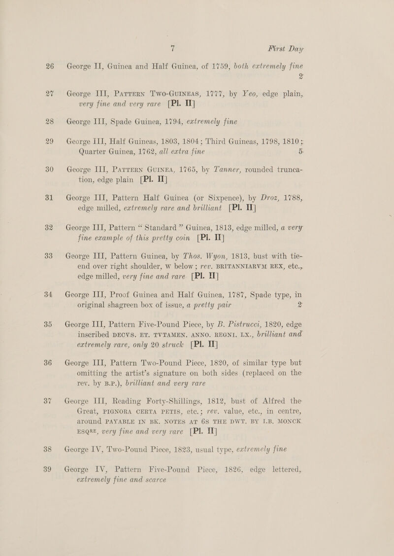 26 rai 28 29 30 31 32 33 34: 35 36 37 38 39 ? First Day George II, Guinea and Half Guinea, of 1759, both extremely fine &gt; George III, Partern Two-GuIneas, 1777, by Yeo, edge plain, very fine and very rare [PI. TY] George III, Spade Guinea, 1794, extremely fine George III, Half Guineas, 1803, 1804; Third Guineas, 1798, 1810 ; Quarter Guinea, 1762, all extra fine 5» George III, Parrern Guinea, 1765, by Zanner, rounded trunca- tion, edge plain [Pl. II] George III, Pattern Half Guinea (or Sixpence), by Droz, 1788, edge milled, extremely rare and brilliant [Pl. IV] George III, Pattern “ Standard ” Guinea, 1813, edge milled, a very fine example of this pretty coin [PI IT] George III, Pattern Guinea, by Thos. Wyon, 1813, bust with tie- end over right shoulder, w below; rev. BRITANNIARVM REX, etc.,. edge milled, very fine and rare. [Pl. IT] George ITI, Proof Guinea and Half Guinea, 1787, Spade type, in original shagreen box of issue, a pretty pawr a George III, Pattern Five-Pound Piece, by B. Pistrucci, 1820, edge inscribed DECVS. ET. TVTAMEN. ANNO. REGNI. LX., brilliant and extremely rare, only 20 struck [PI. IT] George III, Pattern T'wo-Pound Piece, 1820, of similar type but omitting the artist’s signature on both sides (replaced on the rev. by B.P.), brilliant and very rare George III, Reading Forty-Shillings, 1812, bust of Alfred the Great, PIGNORA CERTA PETIS, etc.; rev. value, etc., in centre, around PAYABLE IN BK. NOTES AT 6S THE DWT. BY I.B. MONCK ESQRE, very fine and very rare [PI. IT] George IV, Two-Pound Piece, 1823, usual type, extremely fine George IV, Pattern Five-Pound Piece, 1826, edge lettered, extremely fine and scarce