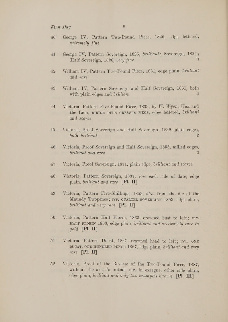 40 41 AR 43 44 46 AY 48 49 ol George IV, Pattern Two-Pound Piece, 1826, edge lettered, extremely fine George IV, Pattern Sovereign, 1826, brilliant; Sovereign, 1824; Half Sovereign, 1826, very fine 3 William IV, Pattern Two-Pound Piece, 1831, edge plain, brilliant and rare William IV, Pattern Sovereign and Half Sovereign, 1831, both with plain edges and brilliant 2 Victoria, Pattern Five-Pound Piece, 1839, by W. Wyon, Una and the Lion, DIRIGE DEUS GRESSUS MEOS, edge lettered, brilliant and scarce Victoria, Proof Sovereign and Half Sovereign, 1839, plain edges, both brilliant 2 Victoria, Proof Sovereign and Half Sovereign, 1853, milled edges, brilliant and rare 2 Victoria, Proof Sovereign, 1871, plain edge, brilliant and scarce Victoria, Pattern Sovereign, 1837, rose each side of date, edge plain, brilliant and rare [PI. IV] Victoria, Pattern Five-Shillings, 1853, obv. from the die of the Maundy ‘T'wopence ; rev. QUARTER SOVEREIGN 18538, edge plain, brilliant and very rare [Pl. IT] Victoria, Pattern Half Florin, 1863, crowned bust to left; rev. HALF FLORIN 1863, edge plain, brilliant and excessively rare im gold [Pl 1] Victoria, Pattern Ducat, 1867, crowned head to left; rev. ONE DUCAT, ONE HUNDRED PENCE 1867, edge plain, brilliant and very rare [Pl. IT] Victoria, Proof of the Reverse of the Two-Pound Piece, 1887, without the artist’s initials B.P. in exergue, other side plain, edge plain, brilliant and only two examples known [PI. TIT]