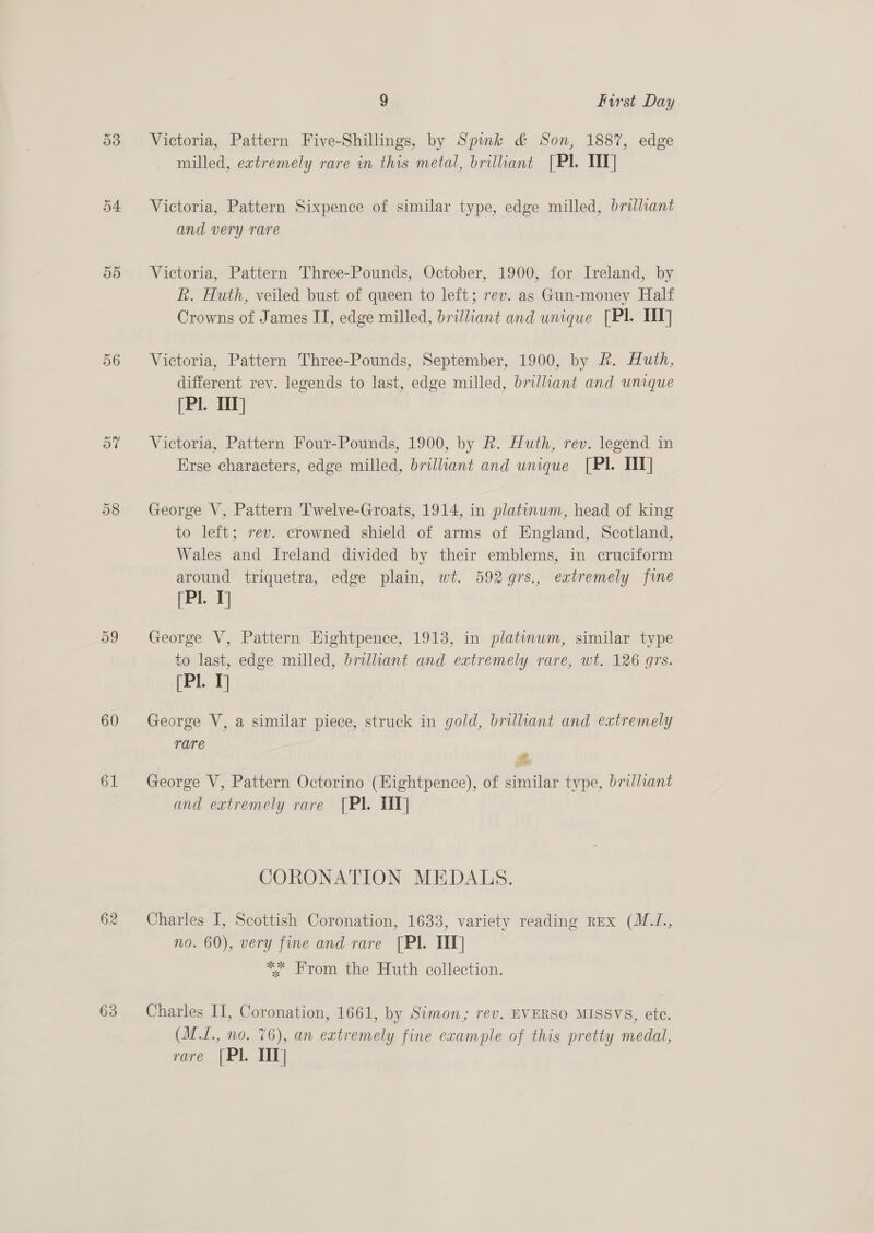 53 54 55 56 57 60 61 62 9 First Day Victoria, Pattern Five-Shillings, by Spink &amp; Son, 188%, edge milled, extremely rare in this metal, brilliant [Pl. TT] Victoria, Pattern Sixpence of similar type, edge milled, brilliant and very rare Victoria, Pattern Three-Pounds, October, 1900, for Ireland, by R. Huth, veiled bust of queen to left; rev. as Gun-money Half Crowns of James IT, edge milled, brilliant and unique [PI TIT] Victoria, Pattern Three-Pounds, September, 1900, by &amp;. Huth, different rev. legends to last, edge milled, brilliant and unique (Pl. 111] Victoria, Pattern Four-Pounds, 1900, by Rk. Huth, rev. legend in Erse characters, edge milled, brilliant and unique [PI II] George V, Pattern Twelve-Groats, 1914, in platinum, head of king to left; rev. crowned shield of arms of England, Scotland, Wales and Ireland divided by their emblems, in cruciform around triquetra, edge plain, wt. 592 9rs., extremely fine (Pl. 1] George V, Pattern Hightpence, 1913, in platinum, similar type to last, edge milled, brilliant and extremely rare, wt. 126 grs. (Pl. 1] George V, a similar piece, struck in gold, brilliant and extremely rare Es George V, Pattern Octorino (Hightpence), of similar type, brilliant and extremely rare [Pl. TIT] CORONATION MEDALS. Charles I, Scottish Coronation, 1633, variety reading REx (M.J., no. 60), very fine and rare [Pl. IT] *. From the Huth collection. Charles II, Coronation, 1661, by Simon; rev. EVERSO MISSVS, ete. (M.I., no. 76), an extremely fine example of this pretty medal, rare |Pl. TIT]